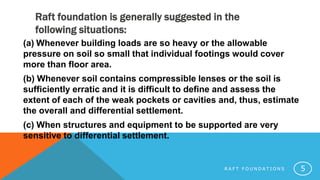 Raft foundation is generally suggested in the
following situations:
R A F T F O U N D A T I O N S 5
(a) Whenever building loads are so heavy or the allowable
pressure on soil so small that individual footings would cover
more than floor area.
(b) Whenever soil contains compressible lenses or the soil is
sufficiently erratic and it is difficult to define and assess the
extent of each of the weak pockets or cavities and, thus, estimate
the overall and differential settlement.
(c) When structures and equipment to be supported are very
sensitive to differential settlement.
 