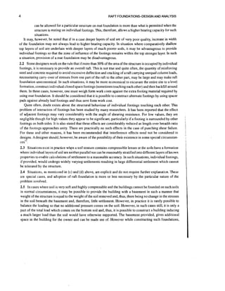 RAFT FOUNDATIONS-DESIGN AND ANALYSIS

can be allowed for a particular structure on mat foundation is more than what is permitted when the
structure is resting on individual footings. This, therefore, allows a higher bearing capacity for such
situations.
It may, however, be noted that if in a case deeper layers of soil are of very poor quality, increase in width
of the foundation may not always lead to higher bearing capacity. In situation where comparatively s h a l l y
top layers of soil are underlain with deeper layers of much poorer soils, it may be advantageous to provide
individual footings so that the zone of influence of the footings remains within the top stronger layer. In such
a situation, provision of a mat foundation may be disadvantageous.

2.2 Some designers work on the rule that if more than 50%of the area of the structure is occupied by individual
footings, it is necessary to provide an overall raft. This is not true and quite often, the quantity of reinforcing
steel and concrete required to avoid excessive deflection and cracking of a raft carrying unequal column loads,
necessitating carry-over of stresses from one part of the raft to the other part, may be large and may make raft
foundation uneconomical. In such situations, it may be more economical to excavate the entire site to a level
formation, construct individual closed space footings (sometimes touching each other) and then backfill around
them. In these cases, however, one must weigh form work costs against the extra footing material required by
using mat foundation. It should be considered that it is possible to construct alternate footings by using spacer
pads against already laid footings and thus save form work cost.
Quite often, doubt exists about the structural behaviour of individual footings touching each other. This
problem of interaction of footings has been studied by many researchers. It has been reported that the effect
of adjacent footings may vary considerably with the angle of shearing resistance. For low values, they are
negligible though for high values they appear to be significant, particularly if a footing is surrounded by other
footings on both sides. It is also stated that these effects are considerably reduced as length over breadth ratio
of the footings approaches unity. There are practically no such effects in the case of punching shear failure.
For these and other reasons, it has been recommended that interference effects need not be considered in
designs. Adesigner should, however, be aware of the possibility of their existence in some special circumstances 11.
2.3 Situations exist in practice w h p a soil stratum contains compressible lenses or the soils have a formation
where individual layers of soil are neither parallel nor can be reasonably stratified into different layers of known
properties to enable calculations of settlement to a reasonable accuracy. In such situations, individual footings,
if provided, would undergo widely varying settlements resulting in large differential settlement which cannot
be tolerated by the structure.
2.4 Situations, as mentioned in (c) and (d) above, are explicit and do not require further explanation. These
are special cases, and adoption of raft foundation is more or less necessary by the particular nature of the
problem involved.
2.5 In cases where soil is very soft and highly compressible and the buildings cannot be founded on such soils
in normal circumstances, it may be possible to provide the building with a basement in such a manner that
weight of the structure is equal to the weight of the soil removed and, thus, there being no change in the stresses
in the soil beneath the basement and, therefore, little settlement. However, in practice it is rarely possible to
balance the loading so that no additional pressure comes on the soil. However, in such cases still, it is only a
part of the total load which comes on the bottom soil and, thus, it is possible to construct a building inducing
a much larger load than the soil would have otherwise supported. The basement provided, gives additional
space in the building for the owner and can be made use of. However while constructing such foundations,

I
I
1

I

I

I

 