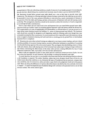 NEED OF RAFT FOUNDATION

5

reconsolidation of the soil, which has swelled as a result of removal of over burden pressure in excavating for
the sub-structure, should always be considered and necessary steps be taken to prevent detrimental effects.

2.6 Basements located below ground water table should use a mat as their base to provide water tight

'

c.onstruction.The alternative of having individual columns footings connected by thin slabs has not proved to
be successful in most of the cases; presents difficulties in water proofing; causes concentration of stresses at
the junction of the thin slabs and footings and also at the junction of basement walls and raft causing cracks
to develop. This arrangement, therefore, should not be resorted to unless the economy is of such a magnitude
as to outweigh all other considerations.
Even in cases where sub-soil water level is low and basement does not extend below ground water table,
long-term built up of surface water accumulating against basement walls and bottom should be allowed for.
This is particularly so in case of impermeable soils (permeability co-efficient below 0.1 mm per second) or of
large surface areas draining towards the building. i.e., areas on sloping ground near hillocks. The basement
walls should also normally be designed as self-supporting cantilever retaining walls even though they may
eventually be strutted by floor construction. It is inconvenient and often impossible to provide temporary raking
struts to support a basement retaining wall until such time as strutting given by ground floor or intermediate
basement floor is completed.

2.7 Situations also arise when isolated footings are subjected to very large eccentric loadings, and one is faced
with the possibility of excessive footing rotation, excessive differential settlement or possibility of exceeding
the allowable bearing capacity of the soil at some location. This can happen when the building consists of shear
walls and columns, shear walls sharing most of the horizontal load subjecting its footings to larger settlements
and rotation, decreasing the effectiveness of the shear walls and also creating difficulties by way of large
differential settlements. Raft, if provided, will even out these deformations.
Mats or rafts are supported on piles'in cases where sub-soil conditions warrant provision of piles, but one
has to have the basement. In such situations, raft also helps in making the basement water tight.
It would, therefore, be seen that it is not possible to lay down hard and fast rules defining situations wherein
a raft foundation is required. The author, therefore, opines that every designer should learn all that he can
within reason about the conditions at site, determine the types of foundations that are practical, compare their
cost, suitability, ease of construction, safety and select a type which in his judgement would serve the purpose
well. There can always be differences of opinion about the solution decided by him, but as already mentioned
in chapter I , it cannot be helped because foundation design still continues to be practised more as an art than
an exact science. Two artists seldom agree.

 