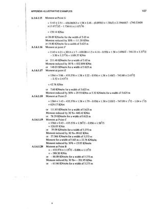 APPENDIX-ILLUSTRATIVE EXAMPLES

A.1.6.1.15

107

Moment at Point G
= 1 143 x 2.5 1 - 430.08263 x 1.58 x 2.46 - (0.09563 x 1.58)12 x 2.1966667 - (740.33409
x (I .67)')12 - 1.73616 x ( I .67)'16
= 159.14 KNm

A.1.6.1.16

or 28.89 KNmIm for the width of 5.65 m
Moment reduced by 30% = I 11.39 KNm
or 19.80 KNmIm for a width of 5.625 m
Moment at point F

A.1.6.1.17

or 21 1.48 K N d m for a width of 5.65 m
Moment reduced by 30 % = 832.698 KNm
or 148.03 K N d m fcr a width of 5.625 m
Moment at point E

= 42.76 KNm

A.1.6.1.18

or 7.60 K N d m for a width of 5.625 m
Moment reduced by 30% = 29.93 KNm or 5.32 K N d m for a width of 5.625 m
Moment at Point D
= 1564 x 1.43 - 435.578 x 1.58 x 1.79 - 0.956 x 1.58 x 2.0512 - 747.09 x 1212- 1.04 x l213
= 629.17 KNm

A.1.6.1.19

A.1.6.1.20

or 111.85 KNdn'i for a.width of 5.625 m
Moment reduced by 30 %= 440.42 KNm
or 78.29 K N d m for a width of 5.625 m
Moment at Point C
= 1564 x 0.43 - 435.578 x 1.58212- 0.956 x 1.58213
= 128.03 KNm
or 39.09 K N d m for a width of 3.275 m
Moment reduced by 30 %= 89.62 KNm
or 27.366 K N d m for a width of 3.275 m
Moment for a width of 5.65 m = 22.76 K N d m
Moment reduced by 30% = 15.93 KNrnIm
Moment at Point B
= - 435.578 x 1.15~12
-0.696 x 1.15~13
= - 288.50 KNm
or - 88.09 KNmIm for a width of 3.275 m
Moment reduced by 30 %= - 201.95 KNm
or - 61.66 KNmIm for a width of 3.275 m

 