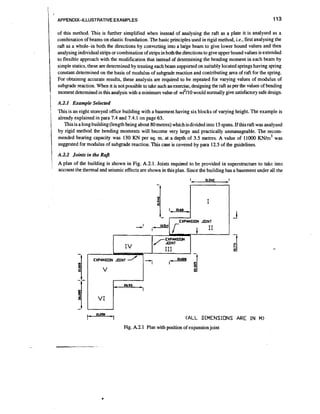 I

APPENDIX-ILLUSTRATIVE EXAMPLES

I
.

tI

of this method. This is further simplified when instead of analysing the raft as a plate it is analysed as a
combination of beams on elastic foundation. The basic principles used in rigid method, i.e., first analysing the
raft as a whole-in both the directions by converting into a laige beam to give lower bound values and then
analysing individual smps or combination of smps in both the directions to give upper bound values is extended
to flexible approach with the modification that instead of determining the bending moment in each beam by
simple statics, these are determined by treating each beam supported on suitably located springs having spring
constant determined on the basis of modulus of subgrade reaction and contributing area of raft for the spring.
For obtaining accurate results, these analysis are required to be repeated for varying values of modulus of
subgrade reaction. When it is not possible to take such an exercise, designing the raft as per the values of bending
moment determined in this analysis with a minimum valueof w12/10would normally give satisfactory safe design.

A.2.1 Example Selected

t

i

I

This is an eight storeyed office building with a basement having six blocks of varying height. The example is
already explained in para 7.4 and 7.4.1 on page 63.
This is a long building (length being about 80 metres) which isdivided into 15 spans. If this raft was analysed
by rigid method the bending moments will become very large and practically unmanageable. The recom~ ~
mended bearing capacity was 130 KN per sq. m. at a depth of 3.5 metres. A value of 11000 K N / was
suggested for modulus of subgrade reaction. This case is covered by para 12.5 of the guidelines.

1i

A.2.2 Joints in the Rajl

rI

i

/

A plan of the building is shown in Fig. A.2.1. Joints r e q u i ~ d be provided in superstructure to take into
to
account the thermal and seismic effects are shown in this plan. Since the building has a basement under all the

I

I

'1

aoJe

I

EXPANSION JOINT

EXPANSION

Iv

I/4INT
TTT

I

I

(ALL

DIMENSIUNS ARE IN M>

Fig. A.2.1 Plan with position of expansionjoint

 