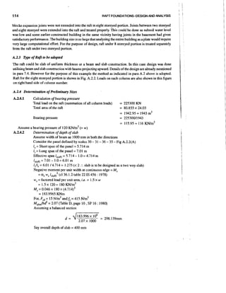 114

RAFr FOUNDATIONSDESIGNAND ANALYSIS

blocks expansion joints were not extended into the raft in eight storeyed portion. Joints between two storeyed
and eight storeyed were extended into the raft and treated properly. This could be done as subsoil water level
was low and some earlier constructed building in the same vicinity having joints in the basement had given
satisfactory performance. The building size is so large thatanalysing the entire building as a plate would require
very large computational effort. For the purpose of design, raft under 8 storeyed portion is treated separately
from the raft under two storeyed portion.
A.2.3 o p e of Raftto be adopted
The raft could be slab of uniform thickness or a beam and slab construction. In this case design was done
utilising beam and slab construction with beams projecting upward. Details of the design are already mentioned
in para 7.4. However for the purpose of this example the method as indicated in para A.2 above is adopted.
Raft for the eight storeyed portion is shown in Fig. A.2.2. Loads on each column are also shown in this figure
on right hand side of column number.
A.2.4 Determinution of Preliminary Sizes
A3.4.1

Calculation o bearing pressure
f
Total load on the raft (summation of all column loads)
Total area of the raft
Bearing pressure

= 225300 KN

= 80.855 x 24.03
= 1942.95 = 1943 m2
= 22530011943
= 115.95 = 116 K N / ~ '

Assume a bearing pressure of 120 K N / (= w)
~ ~
A.2.4.2
Determination o depth of slab
f
Assume width of beam as 1000 mm in both the directions
Consider the panel defined by nodes 30 - 3 1 - 36 - 35 - Fig A.2.2(A)
I, = Short span of the panel = 5.714 m
1 = Long span of the panel = 7.01 m
,
Effective span lx.em = 5.714 - 1.0 = 4.714 m
lJf,,, = 7.01 - 1.0 = 6.01 m
1,/1, = 6.01 14.714 = 1.275 (< 2 . slab is to be designed as a two way slab)
:
Negative moment per unit width at continuous edge = M,
= ai w l,.,m2 (cI 36.1.2 table 22 IS 456 : 1978)
,
w, = factored load per unit area, i.e. = 1.5 x w
= 1.5 x 120 = 180 K N / ~ ~
M, = 0.046 x 180 x (4.714)'
= 183.9965 KNm
or, F&= 15 ~/m'andf,=415 ~ / m '
~,,,,,,/bd2= 2.07 (Table D, page 10 , SP 16 : 1980)
Assuming a balanced section

Say overall depth of slab = 400 mm

 