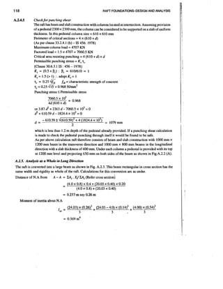118

RAFT FOUNDATIONS-DESIGN AND ANALYSIS

A3.4.5

Checkfor punching shear
The raft has beam and slab construction with columns located at intersection.Assuming provision
of a pedestal 2300 x 2300 mm, the column can be considered to be supported on a slab of uniform
thickness. In this pedestal column size = 610 x 610 mm
Perimeter of critical sections = 4 x (610 + 4
(As per clause 33.2.4.1 (b) - IS 456: 1978)
Maximum column load = 4707 KN
Factored load = 1.5 x 4707 = 7060.5 KN
Critical area resisting punching = 4 (610 + 4 x d
Permissible punching stress = K, T
,
(Clause 30.6.3.1 IS : 456 - 1978)
K, = (0.5+pc) : PC = 6101610 = 1
K, = 1.5 (> 1) : adopt K, = 1
.
T = 0.25
,
fd = characteristic strength of concrete
T = 0.25
,
0.968 N / I T ~ ~
Punching stress < Permissible stress

6

m=

which is less than 1.2 m depth of the pedestal already provided. If a punching shear calculation
is made to check the pedestal punching through itself it would be found to be safe.
As per above calculation raft therefore consists of beam and slab construction with 1000 mm x
1200 mm beam in the transverse direction and 1000 mm x 800 m m beams in the longitudinal
direction with a slab thickness of 400 mm. Under each column a pedestal is provided with its top
at 1200 mm level and projecting 650 mm on both sides of the beam as shown in Fig.A.2.2 (A).
A.2.5. Analysis as a Whole in Long Dirkction
The raft is converted into a large beam as shown in Fig. A.2.3. This beam rectangular in cross section has the
same width and rigidity as whole of the raft. Calculations for this conversion are as under.
Distance of N.A from

A - A = &Ii. &Ii
Xi
(Refer cross section)

= 0.257 m say 0.26 m
Moment of inertia a b u t N.A

 