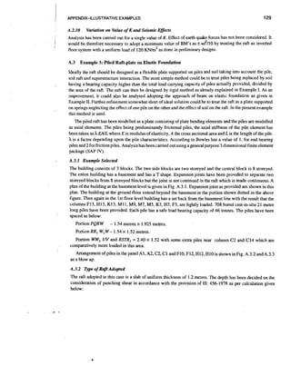 I
I
1

'APPENDIX-ILLUSTRATIVE EXAMPLES

A.2.10
!

129

VQliation on Value of K and Seismic Effects

Analysis has been carried out for a single value of K. Effect of earth quake forces has not been considered. It
would be therefore necessary to adopt a minimum value of BM's as f w12/10 by treating the raft as inverted
floor system with a uniform load of 120 KN/m2 as done in preliminary designs.

1
I

A.3 Example 3: Piled Raft-plate on Elastic Foundation
Ideally the raft should be designed as a flexible plate supported on piles and soil taking into account the pile,
soil raft and superstructure interaction. The most simple method could be to treat piles being replaced by soil
having a bearing capacity higher than the total load canying capacity of piles actually provided, divided by
the area of the raft. The raft can then be designed by rigid method as already explained in Example I. As an
improvement, it could abo be analysed adopting the approach of beam on elastic foundation as given in
Example 11. Further refinement somewhat short of ideal solution could be to treat the raft as a plate supported
on springs neglecting the effect of one pile on the other and the effect of soil on the raft. In the present example
this method is used.
The piled raft has been modelled as a plate consisting of plate bending elements and the piles are modelled
as axial elements. The piles being predominantly frictional piles, the axial stiffness of the pile element has
been taken as h EAIL where E is modulus of elasticity, A the cross sectional area and L is the length of the pile.
h is a factor depending upon the pile characteristics. According to Bowles has a value of I , for end bearing
piles and 2 for friction piles. Analysis has been canied out using a general purpose 3 dimensional finite element
package (SAP IV).
A.3.1 Example Selected

I

:

The building consists of 3 blocks. The two side blocks are two storeyed and the central block is 8 storeyed.
The entire building has a basement and has a T shape. Expansion joints have been provided to separate two
storeyed blocks from 8 storeyed blocks but the joint is not continued in the raft which is made continuous.A
plan of the building at the basement level is given in Fig. A.3.1. Expansion joint as provided are shown in this
plan. The building at the groundfloor extend beyond the basement in the portion shown dotted in the above
figure. Then again in the 1st floor level building has a set back from the basement line with the result that the
columns F13, H13, K13, Ml I, M9, M7, M5, K3, H3, F3, are lightly loaded. 708 bored cast-in-situ 21 metre
long piles have been provided. Each pile has a safe load bearing capacity of 46 tonnes. The piles have been
spaced as below:
Portion PQR W

- 1.54 metres x 1.925 metres.

Portion RRl Wl W - 1.54 x 1.52 metres.
Portion WW,UV and RSTR, = 2.40 x 1.52 with some extra piles near column C2 and C14 which are
comparatively more loaded in this area.
Arrangement of piles in the panel A1, A2, C2, C1 and F10, F12, H12, H10 is shown in Fig. A.3.2 andA.3.3
as a blow up.
A.3.2 Type of RaftAdopted
The raft adopted in this case is a slab of uniform thickness of 1.2 metres. The depth has been decided on the
consideration of punching shear in accordance with the provision of IS: 456-1978 as per calculation given
below:

 