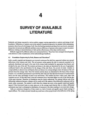 SURVEY OF AVAILABLE
LITERATURE
Testbooks and design manuals by various authors suggest varying approaches to analysis and design of raft
foundation. Differences of opinion exist in the method of analysis proposed to be adopted while determining
moments, shear forces for the design of raft. Once the bending moments and shear forces are known, structural
design does not present any difficulty and there exists no difference of opinion in this respect except very minor
difference relating to desired thickness of slab and the effectiveness of the shear reinforcement
Methods suggested by different authors are summarised below. These have been arranged chronologically
with reference to date of publication of the testbooktdesign handbook.
4.1

Foundation Engineering b y Peck, Hansen and

hornb burn^

Raft is usually regarded and designed as an inverted continuqus flat slab floor supported without any upward
deflections at the columns and walls. The soil pressure acting against the slab is commonly assumed to be
uniformly distributed and equal to the total of all column loads multiplied by appropriate load factors and
divided by the area of the raft. The moment and shears in the slabs are determined by the use of appropriate
coefficient listed in the specifications for the design of flat slab floors. On account of erratic variation in
compressibility in almost every soil deposit, there are likely to be correspondingly erratic deviations of the soil
pressure from the average value. Since the moment and the shears are determined on the basis of the average
pressure, it is considered good practice to provide this slab with more than theoretical amount of reinforcement
and to use the same percentage of steel at top and bottom. This method has been widely used, often with
complete success. On the other hand, it has also sometimes led to structural failure not only of the slab but also
of the super structure. Therefore, its limitations must be clearly understood. The analogy follows only if the
differential settlement between columns will be small and if the pattern of the differential settlement will be
erratic rather systematic. The method is valid when the columns are more or less equally loaded and equally
spaced. If the downward loads on some areas are on the average much heavier than on others, differential
settlementsmay lead to substantial re-distribution of moments in the slabs resulting in unconservative design.
Rafts are sometimes designed as if they rested on a bed of closely and equally spaced elastic springs of
equal stiffness. The contact pressure beneath any small area is then proportional to the deflection of the spring

 