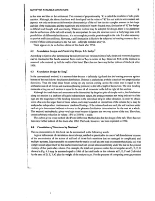 SURVEY OF AVAILABLE LITERATURE

9

in that area and thus to the settlement. The constant of proportionality 'K' is called the modulus of sub-grade
reaction. Although, the theory has been well developed but the value of 'K' for real soils is not constant and
depends not only on the stress deformation characteristics of the soil but also in a complex manner on the shape
for
and size of the loaded area and the magnitude and position of nearby loaded areas. Evaluation of 'K' design
is difficult and fraught with uncertainty. Whatever method may be adopted for design, there is no guarantee
that the deflections of the raft will actually be unimportant. In case, the structure covers a fairly large area with
possibilities of differential settlements, it is not enough to provide great strength in the slab. It is also necessary
to provide sufficient stiffness. However, a stiff foundation is likely to be subjected to bending moments far in
excess of those corresponding to the flat slabsubgrade modulus analysis.
There appears to.be no further edition of this book after 1954.
4.2

Foundation Design and Practice b y Elwyn. E.S. seelye9

According to Seelye after determining the soil pressures at various points of raft, shear and moment diagrams
can be constructed for bands assumed from centre of bay to centre of bay. However, 65% of the moment is
assumed to be resjsted by half the width of the band. There has not been any further edition of this book after
1956.
4.3

Foundation Design b y

en^'

In the conventional method, it is assumed that the mat is infinitely rigid and that the bearing pressure against
bottom of the mat follows the planner distribution. The mat is analysed as a whole in each of two perpendicular
directions. Thus the total shear forces acting on any section cutting across the entire mat is equal to the
arithmetic sum of all forces and reactions (bearing pressure) to the left orright of the section. The total bending
moments acting on such section is equal to the sum of all moments to the left or right of this section.
Although the total shear and moments can be determined by the principles of simple statics, the distribution
along this section is a problem of highly indeterminate nature, the average moment not being indicative of the
sign and the magnitude of the bending moments in the individual strip in either direction. In order to obtain
some idea as to the upper limit of these values, each strip bounded on central line of the column bays, may be
analysed as independent continuous or combined footings. If the column loads are used, the soil reaction under
each strip is determined without reference to the planner distribution determination for the mat as a whole.
This method, undoubtedly, gives very high stress because it ignores the two way action of the mat. Therefore,
certain arbitrary reduction in values (15% to 33113%) is made.
The author gives other method like Finite Difference Method also for the design of the raft. There has not
been any further edition of this book after 1962. The book, however, has been reprinted in 1992.

The recommendation in this book can be summarised in the following words:
A great refinement of calculations is not always justified or practicable in case of raft.foundations because
of the uncertainties of the action of soil and of short thick members that are arranged in complicated and
multiple systems. It is reasonable to assume that the mat is so stiff and the load so constant that plastic soil will
compress and adjust itself so that each column load will spread almost uniformly under the mat in the general
vicinity of that particular column. For example, the total unit pressure under the rectangular area D, E, F, G
shown in Fig. 4.1 may be assumed equal to 114th of the total loads on the columns at D, E, F and G divided
by the area of D, E, F, G plus the weight of the mat per sq m. For the purpose of computing average pressure

 
