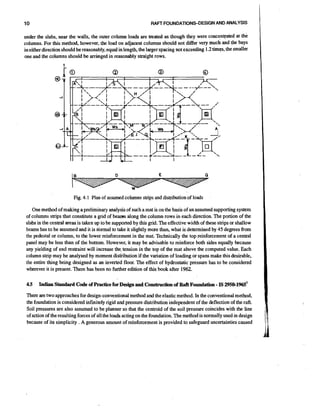 10

RAFT FOUNDATIONS-DESIGN AND ANALYSIS

under the slabs, near the walls, the outer column loads are treated as though they were concentrated at the
columns. For this method, however, the load on adjacent columns should not differ very much and the bays
in either direction should be reasonably, equal in length, the larger spacing not exceeding 1.2 time, the smaller
one and the columns should be arringed in reasonably straight rows.

Fig. 4.1 Plan of assumed columns strips and distribution of loads
One method of making a preliminary analysis of such a mat is on the basis of an assumed supporting system
of columns strips that constitute a grid of beam along the column rows in each direction. The portion of the
slabs in the central areas is taken up to be supported by this grid. The effective width of these strips or shallow
beams has to be assumed and it is normal to take it slightly more than, what is determined by 45 degrees fiom
the pedestal or column, to the lower reinforcement in themat. Technically the top reinforcement of a central
panel may be less than of the bottom. However, it may be advisable to reinforce both sides equally because
any yielding of end restraint will increase the, tension in the top of the mat above the computed value. Each
column strip may be analysed by moment dishbution if the variation of loading or spans make this desirable,
the entire thing being designed as an inverted floor. The effect of hydrostatic pressure has to be considered
wherever it is present. There has been no further edition of this book after 1962.
4.5

-

Indian Standard Code of Practicefor Design and Construction of Raft Foundation IS 2950-1965'

There are two approaches for design-conventional method and the elastic method. In the conventional method,
the foundation is considered infinitely rigid and pressure distribution independent of the deflection of the raft.
Soil pressures are also assumed to be planner so that the centroid of the soil pressure coincides with the line
of action of the resulting forces of all the loads acting on the foundation. The method is normally used in design
because of its simplicity . A generous amount of reinforcement is provided to safeguard uncertainties caused

 