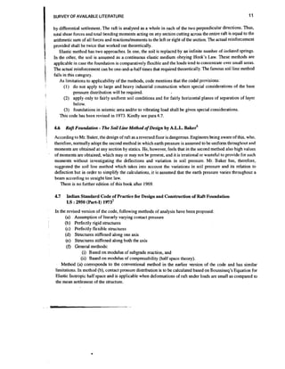 I
I
I

I
!
i

I

i

I!

SURVEY OF AVAILABLE LITERATURE

by differential settlement. The raft is anabjsed as a whole in each of the two perpendicular directions. Thus,
total shear forces and total bending moments acting on any section cutting across the entire raft is equal to the
arithmetic sum of all forces and reactions/moments to the left or right of the section. The actual reinforcement
provided shall be twice that worked out theoretically.
Elastic method has two approaches. In one, the soil is replaced by an infinite number of isolated springs.
In the other, the soil is assumed as a continuous elastic medium obeying Hook's Law. These methods are
applicable in case the foundation is comparatively flexible and the loads tend to concentrate over small areas.
The actual reinforcement can be one-and-a-half times that required theoretically.The famous soil line method
falls in this category.
As limitations to applicability of the methods, code mentions that the coda1 provisions:
(1) do not apply to large and heavy industrial construction where special considerations of the base
pressure distribution will be required.
(2) apply only to fairly uniform soil conditions and for fairly horizontal planes of separation of layer
below.
(3) foundations in seismic area and/or to vibrating load shall be given special considerations.
This code has been revised in 1973. Kindly see para 4.7.
4.6

'

'

11

-

RafL Foundation The Soil Line Method of Design by A.L.L. ~ a k e q

According to Mr. Baker, the design of raft as a reversed floor is dangerous. Engineers being aware of this, who.
therefore, normally adopt the second method in which earth pressure is assumed to be uniform throughout and
moments are obtained at any section by statics. He, however, feels that in the second method also high values
of moments are obtained, which may or may not be present, and it is irrational or wasteful to provide for such
moments without investigating the deflections and variation in soil pressure. Mr. Baker has, therefore,
suggested the soil line method which takes into account the variations in soil pressure and its relation to
deflection but in order to simplify the calculations, it is assumed that the earth pressure varies throughout a
beam according to straight line law.
There is no further edition of this book after 1969.

4.7

Indian Standard Code of Practice for Design and Construction of Raft Foundation
1.S :2950 (Part-I) 1973~

In the revised version of the code, following methods of analysis have been proposed:
(a) Assumption of linearly varying contact pressure
(b) Perfectly rigid structures
(c) Perfectly flexible structures
(d) Structures stiffened along one axis
(e) Structures stiffened along both the axis
(f) General methods:
(i) Based on modulus of subgrade reaction, and
(ii) Based on modulus of compressibility (half space theory).
Method (a) corresponds to the conventional method in the earlier version of the code and has similar
limitations. In method (b), contact pressure distribution is to be calculated based on Boussineq's Equation for
Elastic Isotropic half space and is applicable when deformations of raft under loads are small as compared to
the mean settlement of the structure.

 