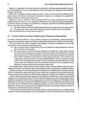12

RAFT FOUNDATIONS-DESIGN AND ANALYSIS

Method (c) is applicable for structures which have relatively less stiffening members specially resting on
very stiff foundation soil. In this case, the deflections of the raft are same as the settlements of the foundation
soil under external load.
Method (d) is something in between methods (b) and (c) . Here in the direction of the stiffened axis the
contact pressure distribution is determined by Boussineq's Equation as in method (b). In perpendicular
direction distribution is determined as given in (f).
Method (e) is same as method (b). The two methods under (f) are elastic methods and are used when
simplified methods from (a) to (e) are not applicable. Details given in the codedo not provide enough guidance
to enable the analysis and design 10 be completed by the designer. Apart from the limitations applicable in
earlier version of the code it is stated that:
(i) Allowable settlement both total and differential shall satisfy the requirement of the super-structure
(ii) The approximate values of permissible settlements as given in earlier code have been deleted.
This code has further been revised. Please see para 4.15.
4.8

Foundation Engineering Handbook Edited by Hans F. Witerkorn & Hsaiyang

an^''

Dr. Joseph E. Bowles and Wayne C. Teng are authors of chapters on spread footings, combined and special
footings and mat foundation respectively. Chapter on floating foundation has been written by Dr. H.Q. Golder.
This book classifies the method of design of mat foundation according to assumptions used. The rigid
method which is the conventional method assumes that:
(a) Mat is extremely rigid as compared to the sub-soil and, therefore, the flexural deflection of the mat,
does not alter the contact pressure.
(b) The contact pressure or the pile reaction are distributed in a straight line or a plain surface such that
the centroid of the contact pressure coincides with the line of action of the resultant force of all the
loads acting on the mat. When mat foundation is supported on piles, piles are assumed to be perfectly
elastic. Raft is considered to be rigid when the column spacing is less than 1.751h or when the mat
is supporting a rigid super-structure. his same as defined by Heteny. The mat is analysed as a whole
in each of the two perpehdicular directions. The mat is divided into perpendicular bands of width
between centre lines of adjacent column rows. Each band is assumed to act as an independent beam
subjected to common contact pressure and known column loads.
The simplified elastic method assumes that the soil behaves like an infinite number of individual elastic
springs each of which is not affected by others. This foundation model is also referred to as Winkler foundation.
Analysis procedures have also been developed for the beams on the simplified elastic foundation concept.
The mat is considered as a plate and the effect of each column load is considered in area surrounding the load.
Using the method of super-imposition,effect of all the column loads within the zone of influence is calculated.
Among computer-oriented methods suggested is finite difference method, based on the assumption that the
sub-grade can be substituted by a bed of uniformly distributed elastic springs with a spring constant equal to
coefficient of sub-grade reaction. For this purpose, the mat is divided into square areas. The deflection at the
nodal points of these areas is expressed by a differential equation in terms of deflection at the adjacent points
to the right, left, top and bottom. These simultaneous equations are solved with an electronic computer and
deflection at all the points are determined. Once deflections are known, the bending moment at any point in
each direction is determined from theory of elasticity.
The finite element method transforms the problem of plates on elastic foundation into a computer-oriented
procedure of matrix structural analysis. The mat is idealised as a mesh of finite elements inter-connected only

 
