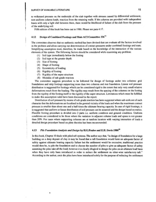 SURVEY OF AVAILABLE LITERATURE

15

to withstand pressure on the underside of the slab together with stresses caused by differential settlement,
non-uniform column loads, reaction from the retaining walls. If the columns are provided with independent
bases with only a light slab between them, there would be likelihood of failure of the slab from the pressure
of the underlying soil.
Fifth edition of this book has been out in 1986. Please see para 4.17.

t
g

4.12

i

a

1

The committee observes that no authentic method has been devised that can evaluate all the factors involved
in the problem and allow carrying out determination of contact pressures under combined footings and mats.
Simplifying assumption must, therefore, be made based on the knowledge of the interaction of the various
elements of the system. The following factors should be considered while examining any problem:
(1) Soil type immediately below the footing
(2) Soil type at the greater depth
(3) Size of footing
(4) Shape of footing
(5) Eccentricity of loading
(6) Rigidity of footing
(7) Rigidity of the super-structure
(8) Modulus of sub-grade reaction
The committee suggests procedure to be followed for design of footings under two columns: grid
foundations and smp footings supporting more than two columns and mat foundation. Linear soil pressure
distribution is suggested for footings which can be considered rigid to the extent that only very small relative
deformations result from the loading. The rigidity may result from the spacing of the columns on the footing
from the rigidity of the footing itself or the rigidity of the super-structure.Limitations which must be fulfilled
to make this assumption valid have been discussed in the report.
Distribution of soil pressure by means of sub-grade reaction has been suggested where sub-soils are of such
character that the deformations are localised in the general vicinity of the loads and when the maximum contact
pressure is smaller than about one and a half times the ultimate bearing capacity. In case of rigid footings, it
is suggested that uniform or linear distribution of soil pressure can be assumed and the design based on statics.
Flexible footing procedure is divided into 2 parts i.e. uniform condition and general condition. Uniform
conditions are considered to be those where the variation in adjacent column loads and spans is not greater
than 20%. For cases where supporting columns are at random location with varying intensities of loads a
detailed design procedure based on plate theories has been recommended.
4.13

:

Design of Combined Footings and Mats ACI Committee 33614

Pile Foundation Analysis and Design by H.G.Poulos and E.H.Davis 1 9 8 0 ~ ~

In this book, Chapter 10 deals with piled raft systems. The author says that, "in design of foundation for a large
building on a deep deposit of clay it may be found that a raft foundation would have an adequate factor of
safety against ultimate bearing capacity failure but the settlement would be excessive; traditional practice
would then be, to pile the foundation and to choose the number of piles to give an adequate factor of safety
assuming the piles take all the load; however it is clearly illogical to design the piles on an ultimate load basis
when they have only been introduced in order to reduce the settlement on other-wise satisfactory raft."
According to the author, once the
have been introduced solely for the purpose of reducing the settlement

 