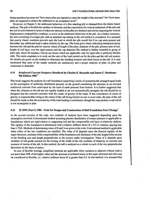 16

RAFT FOUNDATIONS-DESIGN AND ANALYSIS

design question becomes not "how many piles are required to carry the weight of the structure" but "how many
piles are required to reduce the settlement to an acceptance level".
However, in Chapter 5, the settlement behaviour of a free standing pile is obtained from the elastic-based
analysis. The pile is divided into number of elements and the expressions for vertical settlement of the pile and
the soil at each element in terms of unknown stresses on the piles are obtained and solved, imposing the vertical
displacement compatibility condition, to arrive at the settlement behaviour of the pile. As a further extension,
the unit consisting of a single pile with an attached cap resting on the soil surface is considered. It is assumed
that purely elastic condition prevails upto the load at which the pile would fail if no cap were present and
thereafter any additional load is taken entirely by the cap. The book gives charts indicating interaction factor
between the raft and the pile for various values of length of the piles, diameter of the pile, poisson ratio of soil,
height of soil layer over the rigid stratum and the cap diameter.The method is further extended to group of
piles upto about 40 numbers. Curves are drawn which are applicable only for rigid rafts or perfectly flexible
rafts. The entire emphasis is to work out the ratio of the load carried out by the piles and the raft soil system.
No details are given on &e method to determine the bending moment and shear forces in the raft. It is only
mentioned that none of the simple methods are satisfactory and a proper analysis of plate on piles and
continuum is desirable.

4.14

Reinforced Concrete Designers Handbook by Charles E. Reynolds and JamesC. Steedman
9th Edition 1981"

-

This book suggests the analysis of a raft foundation supporting a series of symmetrically arranged equal loads
on the assumption of uniformly distributed pressure on the ground considering the structure as an inverted
reinforced concrete floor acted upon by the load of earth pressure from bottom. It is further suggested that
when the columns on the raft are not equally loaded or are not symmetrically arranged, the raft should be so
designed that the centroid coincides with the centre of gravity of the loads. If this coincidence of centre of
gravity is impracticable owing to the extent of the raft being limited on one or more sides, the plan of the raft
should be made so that the eccentricity of the total loading is a minimum, though this may produce a raft which
is not rectangular in plan.

4.15

-

IS 2950 (Part I) 1981 Code for Design and Construction of Raft Foundation Part I ~ e s i ~ n ~

In the second revision of the code, two methods of analysis have been suggested depending upon the
assumption involved. Conventional method assuming planner distribution of contact pressure is applicable to
foundations which are rigid relative to supporting soil and the compressible soil layer is relatively shallow.
The rigidity of the foundation is determined with a relative stiffness factor K > 0.5 or columns spacing less
than 1.75A. Methods of determining value of K and hare given in the code. Conventionalmethod is applicable
when either of the two conditions are satisfied. The value of K depends upon the flexural rigidity of the
super-structure, modulus of the compressibilityof the foundationsoil, thickness of the raft, length of the section
in the bending axis and length perpendicular to the section under investigation. Value of h depends upon
modulus of sub-grade reaction for the footing of the width of the raft, modulus of elasticity of concrete and
moment of inertia of the raft. In this method, the rf is analysed as a whole in each of the two perpendicular
at
directions on the basis of statics.
In case of flexible footings, simplified methods are applicable when variation in adjacent column load is
not more than 20% of the higher value and the structure (combined action of the super-structure and raft) may
be considered as flexible, ie., relative stiffness factor K is greater than 0.5. In this method, it is assumed that

 