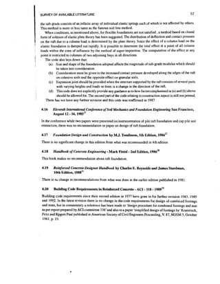 17

SURVEY OF AVAILABLE I-ITERATURE

&'
i
:

the sub-grade conslsts of an infinite array of individual elastic springs each of which is not affected by others.
This method is more or less same as the famous soil line method.
When conditions, as mentioned above, for flexible foundations are not satisfied ,a method based on closed
form of solution of elastic plate theory has been suggested. The distribution of deflection and contact pressure
on the raft due to a column load is determined by the plate theory. Since the effect of a column load on the
elastic foundation is damped out rapidly. It is possible to determine the total effect at a point of all column
loads with~nthe zone of influence by the method of super-imposition. The computation of the effect at any
point is restricted to columns of two adjoining bays in all directions.
The code also lays down that:
(a) Size and shape of the foundation adopted affects the magnitude of subgrade modulus which should
be taken into consideration.
(b) Consideration must be given to the increased contact pressure developed along the edges of the raft
on cohesive soils and the opposite effect on granular soils.
(c) Expansion joint should be provided when the structure supported by the raft consists of several parts
with varying heights and loads or there is a change in the direction of the raft.
(d) This code does not explicitly provide any guidance as to how factors emphasised in (a) and (b) above
should be allowed for. The second part of the code relating to construction aspect is still not printed.
There has not been any further revision and this code was reaffirmed in 1987.

4.16

Eleventh Intenationul Conference of Soil Mechanics a d Foundation Engineering San Francisco,
August 12 1 6 , 1 9 8 5 ~ ~

-

In the conference while two papers were presented on instrumentation of pile raft foundation and cap pile soil
interaction, there was no recommendation or paper on design of raft foundation.

4.17

Foundation Design and Construction by M.J. Tomiinson, 5th Edition, 1986"

There is no significant change in this edition from what was recommended in 4th edition

4.18

-

-

Handbook of Concrete Engineering Mark Fintei 2nd Edition, 1986%

This book makes no recommendation about raft foundation.

4.19

Reinforced Concrete Designer Handbook by Charles E. Reynolds and James Steedman,
10th Edition, 1988~'

There is no change in recommendations from what was done in the earlier edition published in 1981

4.20

-

- -

Building Code Requirements in Reinforced Concrete ACI 318 1989~'

Building code requirements since their second edition in 1977 have gone in for further revision 1983, 1989
and 1992. In the latest revision there is no change in the code requirements for design of combir.ed footings
and mats, but in commentary a reference has been made to 'design procedure for combined footings and mat
i per report prepared by ACI committee 336'and also to a paper 'simplified design of footings by' Kramrisch,
s
Fritz and Rpgers Paul published in American Society of Civil Engineers Proceeding, V. 87, NOSM 5, October
1961, p. 19.

 