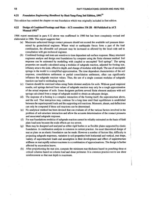 18

4.21

RAFT FOUNDKTIONS-DESIGN AND ANALYSIS

Foundation Engineering Handbook by Hsai-Yang-Fang2nd Edition, 1 9 9 1 ~ ~

This edition has omitted the chapter on mat foundation which was originally'included in first edition.

4.22

-

-

Design of Combined Footings and Mats ACI committee 336 2R 88 Published in ACI
Manual 1
~
3
~
~

1966 report mentioned in para 4.12 above was reaffirmed in 1980 but has been completely revised and
elaborated in 1988. This report suggests that:
(a) Maximum unfactored design contact pressure should not exceed the available soil pressure determined by geotechnical engineer. Where wind or earthquake forces form a part of the load
combination, the allowable soil pressure may be increased as allowed by the local code and in
consultation with geo-technical engineer.
(b) Combined footings and mats are sensitive to time dependent sub surface response. Many structural
engineers analyse and design mat foundations by computer using the finite element method. Soil
response can be estimated by modelling with coupled or uncoupled "Soil springs". The spring
properties are usually calculated using a modulus of subgrade reaction, adjusted for footing size,
tributary area to the node, effective depth, and change of modulus with depth. The use of uncoupled
springs in the model is a simplified approximation. The time dependent characteristics of the soil
response, consolidation settlement or partial consolidation settlement, often can significantly
influence the subgrade reaction values. Thus, the use of a single constant modulus of subgrade
reaction can lead to misleading results.
(c) Caution should be exercised when using finite element analysis for soils. Without good empirical
results, soil springs derived form values of subgrade reaction may only be a rough approximation
of the actual response of soils. Some designers perform several finite element analyses with soil
springs calculated from a range of subgrade moduli to obtain an adequate design.
(d) The response of a footing is a complex interaction of the footing itself, the superstructure above,
and the soil. That interaction may continue for a long time until final equilibrium is established
between the superimpos&lloads and the supporting soil reactions. Moments, shears, and deflections
can only be computed if these soil reactions can be determined.
(e) No analytical method has been devised that can evaluate all of the various factors involved in the
problem of soil-structure interaction and allow the accurate determination of the contact pressures
and associated subgrade response.
(f) For mat foundationsmodulus of subgrade reaction cannot be reliably estimated on the basis of field
plate load tests because the scale effects are too severe.
(g) Mats may be designed and analysed as either rigid bodies or as flexible plates supported by elastic
foundation. A combination analysis is common in current practice. An exact theoretical design of
mat as plate on an elastic foundation can be made. However a number of factors like, difficulty in
projecting subgrade responses, variation in soil properties both horizontal and vertical, mat shape,
variety of superstructure loads and assumption in their development and effect of superstructure
stiffness on mat rapidly reduce exactness to a combination of approximations.The design is further
affected by excavation heave.
(h) After propottioning the mat size, compute the minimum mat thickness based on punching shear at
critical columns based on column load and shear perimeter. It is common practice not to use shear
reinforcement so that mat depth is maximum.

I

I

1
I

*

;

 