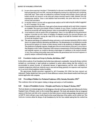 i
I

19

SURVEY OF AVAILABLE LITERATURE

(i) In case column spacing is less than 1.75 divided by h or the mat is very thick and variation of column
loads and spacing is not over 2096, mat may be designed by treating it as a rigid body and considering
strips both ways. These strips are analysed as combined footings with multiple column loads and
loaded with the soil pressure on the strip and column reactions equal to loads obtained from the
superstructure analysis. Since a mat transfers load honzontally, any given strip may not satisfy
vertical load summation.
Q) In case the criteria is not met with an approximate analysis can be made using the method suggested
by ACI Committee 336 in 1966.
(k) Computer aided finite differences,finite grid or finite element methods can be used where computers
are available. The report gives details of these 3 methods. In any of these 3 methods node pressure
should not exceed the safe bearing pressure value recommended by the geotechnical engineer.
(1) A mat analysis is only as good as the soil parameters. Since it is very difficult for the geotechnlcal
engineer to provide accurate vdues of moGulus of subgrade reaction, the structural designer may
do the parametric study, varying the value of K over range of one half the furnished value to 5 or
10 times the furnished value.
(m) The analysis and design of combined footings and mats is a soil-structure interaction effort in which
there is no unique method to determine mat deflection. The determination of mat deflection extends
far beyond the analysis of a beam or finite element model to the prediction of subgrade response.
The prediction of subgrade response, though part of the structural analysis of the mat, is more elusive
than designers wish to admit. Experience with extensive measurements of both foundation loadings
and subgrade response are needed to develop a high degree of confidence in the method selected.
A very close working relationship must exist between the geotechnical and structural engineers to
properly analyse comb~ned
footings and mats.

4.23

Foundation Analysis and Design by Bowles, 4th Edition, 1 9 8 8 ~ ~

In this edition analysis of mat foundation has further been elaborated considerably. Among the design methods
included are conventional or rigid methods as explained in earlier edition stating that this method is not
recommended at present because of substantial amount of approximations and the wide availability of
computer programmes which are relatively easy to use and mat being generally too expensive and important
not to use most refined analytical method available.
The approximate flexible procedure suggested by ACI Committee 436 (1966) has been retained and
elaborated. Further details have been given for finite difference method, finite element method and finite grid
method applicable with computer.
4.24

Proceedings of Indian Geo-Technical Conference 1992, Calcutta, December, 1 9 9 2 ~ ~

This conference does not have papers relating to design and analysis of raft foundation.

4.25

-

Designs of Foundation Systems Principles and Prrictices by Nainan P. Kurian, 1 9 9 2 ~ ~

The book details conventional approach to raft design as a flat slab and beam and slab raft, following the Indian
Standard Code of Practice, more on the inverted floor approach. The book only mentions that an integrated
analysis of the beam and slab on the computer by the finite element method using package programmes such
as SAP IV which will give exact results based on the actual behaviour of the system can be carried out. This
book also mentions about the design of raft foundation by the Soil line method stating that this method has

 