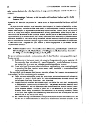 20

RAW FOilNDATlONSDESlGNAND ANALYSIS

1I

rather become obsolete in the wake of possibility of using more refined flexible methods with the aid of
computer.
4.26

13th International Conference on Soil Mechanics and Foundation Engineering, New Delhi
January, 1 9 9 4 ~ ~

A paper by M.F. Randolph was presented as a special lecture on design methods for Pile Groups and Piled

Rafts.
The paper recalls that in majority of the cases where piles form part of the foundation for a building or other
structures, the primary reason for inclusion of the piles is to reduce settlements. However, once the decision
has been made that piles are required the traditional design approach has been to ensure that the total structural
load can be carried out by the piles, with adequate factor of safety against bearing failure. However, there is
elastic interaction'between the raft and soil below, between piles and piles as the performance of a pile within
a group is affected by the presence of other piles. The key question that arises in the design of pile rafts concerns
the relative proportion of load carried out by raft and the piles and the effect of additional pile support on
absolute and differentialsettlements.,Thepaper suggests that this distribution of load between the raft and piles
be taken into account. The paper also gives methods by which this proportion of load between the two
components are carried out.
4.27

-

Soil Structure Inter-action The Real Behaviour of Structures, published by the Institution of
Structure Engineers, U.K. The Institution of Civil Engineers, U.K. International Association
for Bridge and Structural Engineering in March, 1 9 ~ 9 ~ ~

The above institutions constituted a joint committee under Dr. Sam Thornborn which prepared this report.
Pointing out that,
(i) Red behaviour of structures in contact with ground involves an inter-active process beginning with
the construction phase and ending with a state of balance after a period of adjustment of stresses
and strains within the structure and within the ground influenced by the structure.
(ii) Actual behaviour of the structure relates to the inherent spatial variations in the ground and it should
be appreciated that these variations are not always readily identifiable by occasional and local
boring, sampling and testing.
The report deals with the question of soil structure interaction in 2 parts. Pari I relates to structures supported
by ground and Part I1 for ground supported by structures.
(a) Under structures supported by ground, the report points out that engineers could estimate the
settlements for a perfectly flexible load or they could estimate the avenge settlement of a rigid load
but in between these limits, the engineers could say nothing.
(b) Analytical methods have been developing so rapidly over the last few years that it is now possible
to obtain solution to many complex problems which a few years ago would have been quite out of
reach. If used sensibly and with discernment, these powerful analytical methods can be of considerable assistance enabling a designer to gain a feel for the behaviour of soil structure system.
However, if used blindly, such methods cause menace and can be extremely misleading. The key
to successful use is to gain a clear understanding of the idealisations that are being made and to be
aware of, how far they may be, from reality.
(c) For a framed building founded on a raft, during excavation some heave of the soil will occur. The
raft will then be constructed and will be influenced by the differential settlement there after. As the

II
i

i

,

I

1

I

 