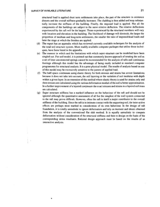 SURVEY OF AVAILABLE LITERATURE
i

t

(d)

(e)

(f)

(g)

structural load is applied short term settlements take place, the part of the structure in existence
distorts and the overall stiffness gradually increases. The cladding is then added and may substantially increase the stiffness of the building. Finally, the imposed load is applied. Not all the
components of the buildings are subject to the same relative deflection. The relative deflections
experienced by the raft will be the largest. Those experienced by the structural members will vary
with location and elevation in the building. The likelihood of damage will diminish, the larger the
proportion of medium and long-term settlements,the smaller the ratio of imposedldead loads and
later the stage at which the finishes are applied.
The report has an appendix which has reviewed currently available techniques for the analysis of
the total soil structure system. More readily available computer packages that utilise these techniques, have been listed in the appendix.
The manner in which and the limitations with which super-structure can be modelled have been
singled out. For soil model, it is pointed out that commonly known approach of treating the soil as
a set of liner unconnected springs cannot be recommended for the analysis of rafts and continuous
footings although this model has the advantage of being easily included in standard computer
programmes for structural analysis. It is a poor physical model. The results of analysis based on use
of this model may be excessively sensitive to the pattern of applied load.
The half space continuum using elastic theory for both stresses and strains has severe limitations
because it does not take into account, the soil layering or the variation of soil modulus with depth
within a given layer. In an extension of this method where elastic theory is used for strains only and
then stresses are calculated using the various deformation moduli of the soil is better approximation.
In a further improvement of a layered coniinuum the exact stresses and strains in a layered soil mass
are calculated.
Super structure stiffness has a marked influence on the behaviour of the raft and should not be
ignored although the quantitative assessment of all but the simplest of the wall system connected
to the raft may prove difficult. However, often the raft is itself a major contributor to the overall
stiffness of the building. Since the raft is in intimate contact with the supporting soil, the inter-active
effects are perhaps most marked in consideration of its own behaviour. In the design of raft
foundation, it is totally unrealistic to ignore deformation and rely on moment and shears obtained
from the analysis of the conventional flat slab method. It is equally unrealistic to compute
deformation without consideration of the structural stiffness and then to design on the basis of the
corresponding stress resultants. Rational design approach must be based on the results of an
interactive analysis.

 