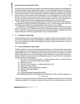 23

DESIGN APPROACH AND CONSIDERATIONS

like finite element and finite differences methods. Finite differences method is based on the second approach
uf uniformly distributed elastic springs and can consider one value of sub-grade modulus for the entire area.
Finite element method transforms the problem of plates on elastic foundation into a computer oriented method
of matrix structural analysis. In this method, plate is idealised as a mesh of finite elements inter-connected
only at the nodes (corners), and the soil may be modelled as a set of isolated springs or as an elastic isotropic
half space. The matrix structural analysis can be extended to include the influence of the super-structure as
well. Thus, the interaction between the super-structure, the foundation and the soil can be accounted for. It is
possible to consider different values of sub-grade modulus in different areas of the raft foundation.
In case of piled rafts against the usual assumption of entire load being carried by piles alone, emphasis is
now being laid on sharing of load between raft supported on soil, i.e., raft soil system and raft pile system.
Sufficiently accurate methods for practical distribution of these loads are not yet available.
As a simplification of treating the entire raft as a plate, concept of beam on elastic foundation is also being
used. For this purpose raft is considered to consist of beams in both the directions. Each of these beams is
treated as supported on springs having spring constant calculated using modulus of subgrade reaction and
carrying column loads. The beam is then analysed as a bean1 on elastic foundation.

5.3

Parameters for Raft Design

In all these methods, however, three basic parameters, i.e., rigidity of the raft, pressure distribution under the
raft and value of sub-grade modulus become important in addition to whatever other info&ation'is received
from soil investigation report. These three parameters and method of their determination are discussed in
subsequent paragraphs.

A problem which has to be solved while designing a raft foundation is to evaluate the actual contact pressure
of the soil against the raft. This problem has occupied many researchers theoretically and a lesser number
experimentally with no exact values being known. Contact pressure, settlement of foundation, soil characteristics and its behaviour are so much inter-related and their relationship so complex, that soil foundation structure interaction is not clear even now. Considering all these aspects it can be said that the contact pressure
distribution under the raft depends upon:
(1) The nature of the soil below the raft, i.e., a single homogenous mass or a layered formation,
thicknesses of various layers and their relative locations
(2) Properties of the soil
(3) The nature of the foundation, i.e., whether rigid, flexible or soft
(4) Rigidity of the super-structure
(5) The quantum of loads and their relative magnitude
(6) Presence of adjoining foundation
(7) Size of raft
(8) Time at which pressure measurements are taken
The total settlement under the raft foundation can be considered to be made up of three components, i.e.,

S = Sd+Sc+Ss
where Sd is the immediate or distortion settlement, Sc the consolidation settlement and S is the secondary
s
compression settlement. The immediate component is that portion of the settlement which occurs simul-

-,

 