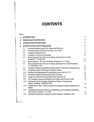 CONTENTS
Preface
i

t
I

1.

2.

1
i

NEED OF RAFT FOUNDATION

3.

I
I

INTRODUCTION

TYPES OF RAFT FOUNDATION

4.

SURVEY OF AVAILABLE LITERATURE
Foundation Engineering by Peck, Hansen and Thornburn
1
Foundation Design and Practice by Elwyn. E.S. Seelye
4.2
4.3
Foundation Design by Teng
Foundation of Structures by Dunham
4.4
4.5
Indian Standard Code of Practice for Design and Construction of Raft
Foundation - IS 2950-1965
Raft Foundation - The Soil Line Method of Design by A.L.L. Baker
Indian Standard Code of Practice for Design and Construction of Raft Foundation
1.S : 2950 (Part-I) 1973
Foundation Engineering Handbook Edited by' Hans F. Winterkorn & Hsaiyang Fang
Foundation Analysis and Design by Joseph. E. Bowels
Building Code Requirements for Reinforced Concrete (ACI 318 - 77)
Foundation Design and Construction by M.J. Tomlinson
Design of Combined Footings and Mats ACI Committee 336
Pile Foundation Analysis and Design by H.G.Poulos and E.H. Davis 1980
Reinforced Concrete Designers Handbook by Charles E. Reynolds and
James C. Steedman - 9th Edition 1981
IS 2950 (Part I) 1981 -Code for Design and Construction of Raft Foundation Part I
~esi~n
Eleventh International Conference of Soil Mechanics and Foundation Engineering
San Francisco, August 12 - 16,1985
Foundation Design and Construction by M.J. Tomlinson, 5th Edition, 1986

 