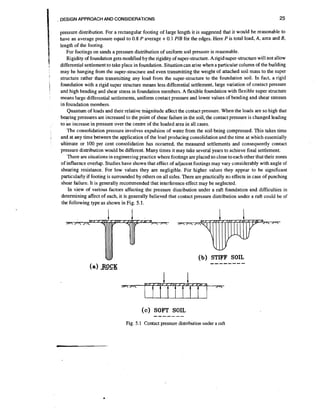 25

. DESIGN APPROACH AND CONSIDERATIONS

1
I
1
:

i-

i

:

1

:

pressure distribution. For a rectangular footing of large length it is suggested that it would be reasonable to
have an average pressure equal to 0.8 P average + 0.1 PIB for the edges. Here P is total load, A, area and B,
length of the footing.
For footings on sands a pressure distribution of uniform soil pressure is reasonable.
Rigidity of foundation gets modified by the rigidity of super-structure. Arigid super-structurewill not allow
differential settlement to take place in foundation. Situation can arise when a particular column of the building
may be hanging from the super-structure and even transmitting the weight of attached soil mass to the super
structure rather than transmitting any load from the super-structure to the foundation soil. In fact, a rigid
foundation with a rigid super structure means less differential settlement, large variation of contact pressure
and high bending and shear stress in foundation members. A flexible foundation with flexible super structure
means large differential settlements, uniform contact pressure and lower values of bending and shear stresses
in foundation members.
Quantum of loads and their relative magnitude affect the contact pressure. When the loads are so high that
bearing pressures are increased to the point of shear failure in the soil, the contact pressure is changed leading
to an increase in pressure over the centre of the loaded area in all cases.
The consolidation pressure involves expulsion of water from the soil being compressed. This takes time
and at any time between the application of the load producing consolidation and the time at which essentially
ultimate or 100 per cent consolidation has occurred, the measured settlements and consequently contact
pressure distribution would be different. Many times it may take several years to achieve final settlement.
There are situations in engineering practice where footings are placed so close to each other that their zones
of influence overlap. Studies have shown that effect of adjacent footings may vary considerably with angle of
shearing resistance. For low values they are negligible. For higher values they appear to be significant
particularly if footing is surrounded by others on all sides. There are practically no effects in case of punching
shear failure. It is generally recommended that interference effect may be neglected.
In view of various factors affecting the pressure distribution under a raft foundation and difficulties in
determining affect of each, it is generally believed that contact pressure distribution under a raft could be of
the following type as shown in Fig. 5.1.
,

( c ) SOFT SOIL

-------

Fig. 5.1 Contact pressure distribution under a raft

 