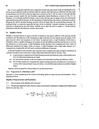 26

RAFT FOUNDATIONS-DESIGN AND ANALYSIS

Fig. 5.1 (a) is applicable when the mat is supported on hard rock and column loads are transmitted to the
rock on areas of relatively small size directly under the columns. If the raft rests on a stiff dense soil, then loads
are distributed to the sub-soil in relatively large areas, as shown in Fig. 5.1 (b). It is only on very soft soils that
the contact pressure against the mat foundation approaches linear distribution as shown in Fig. 5.1 (c).
Therefore, it is commonly justified to design a mat on mud, soft clay, peet or organic soil by the conventional
rigid method using uniform pressure. In fact assumption of rigid footings with uniform soil pressure results in
designing the raft for assumed bending moments which are larger than the actual bending moments. The
resulting design is conservative generally but may not be economical. A greater economy can, perhaps, be
achieved by designing the mat with elastic methods, but at what risk and is it really so ? Actual pressure
distribution under the raft, therefore, remains unanswered.

5.5

Rigidity Criteria

Whether a structure behaves as rigid or flexible, it depends on the relative stiffness of the structure and the
foundation soil.The behaviour of the foundation as rigid or flexible will also depend upon the rigidity of the
super-structure above and properties of soil below. In physical terms, a rigid foundation would mean a
foundation which is capable of bridging over pockets of soil with different properties and thus try to even out
the settlements at various points. A rigid foundation would, therefore, have comparatively lower values of
differential settlement but higher values of stresses. A rigid foundation with a rigid super-structure on a
comparatively compressible soil will result in uniform settlements of structure.
A flexible foundation with a flexible super-structures and a comparatively rigid soil below will behave as
a flexible foundation and would result in large differential settlements and low stresses. Thus:
(i) Arigid member is characterisedby high bending moments and relatively small, uniform deflections.
Over all differential settlements are small.
(ii) An intermediate member, as the term implies, has intermediate bending and deflection values.
(iii) The flexible member has comparatively smaller bending moments and deflection is maximum in
vicinity of the loads and small values else where. Overall differential settlement would be of higher
orders.

-

Rigidity criteria proposed by various authorities are discussed below:

5.5.1 Proposed by IS :
2950 (Part I) 19813
Appendix C of this standard gives the method of deciding rigidity of super-structure and foundation. This is
reproduced below:
Rigidity of Superstructure and Foundation

C-1

Determination of the Rigidity of the Structure

C-1.1 Theflexural rigidity El of the structure of any section may be estimatcdaccotding to the relation given
below (see also Fig. 5.2):

 