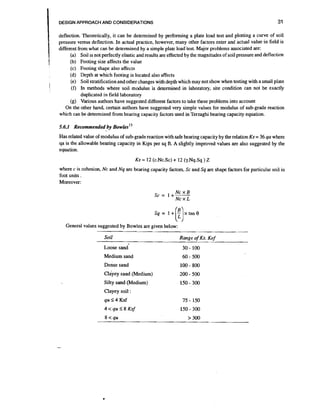 31

DESIGN APPROACH AND CONSIDERATIONS

3
I

deflection. Theoretically, it can be determined by performing a plate load test and plotting a curve of soil
pressure versus deflection. In actual practice, however, many other factors enter and actual value in field is
different from what can be determined by a simple plate load'test. Major problems associated are:
(a) Soil is not perfectly elastic and results are effected by the magnitudes of soil pressure and deflection
(b) Footing size affects the value
(c) Footing shape also affects
(d) Depth at which footing is located also affects
(e) Soil stratificationand other changes with depth which may not show when testing with a small plate
(f) In methods where soil modulus is determined in laboratory, site condition can not be exactly
duplicated in field laboratory
(g) Various authors have suggested different factors to take these problems into account
On the other hand, certain authors have suggested very simple values for modulus of sub-grade reaction
which can be determined from bearing capacity factors used in Terzaghi bearing capacity equation.
5.6.1 Recommended by ~ o w l e s ' ~

Has related value of modulus of sub-grade reaction with safe bearing capacity by the relation Ks = 36 qa where
qa is the allowable bearing capacity in Kips per sq ft. A slightly improved values are also suggested by the
equation.

where c is cohesion, Nc and N q are bearing capacity factors, Sc and Sq are shape factors for particular soil in
foot units .
Moreover:

Sc = I + -

NcxB
NcxL

General values suggested by Bowles are given below:
Soil

Range of Ks. Kef

~ o o s sand
e

30 - 100

Medium sand

60 - 500

~ e n s sand
e

100-800

clayey sand (Medium)

200 - 500

Silty sand (Medium)

150 - 300

Clayey soil :

qu 5 4 Ksf
4<qu18Ksf

75 - 150
150 - 300

 