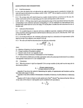 DESIGN APPROACH AND CONSIDERATIONS

B-2

33

Field Determination

In cases where the depth of the soil affected by the width of the footing may be considered as isotropic the
value of K may be determined in accordance with IS :9214 - 1979". The test shall be carried out with a plate
of size not less than 30 cm.
B-2.2 The average value of K shall be based on a number of plate load tests carried out over the area, the
number and location of the tests depending upon the extent and importance of the structure.
NOTE IS:9214 - 1979 lays down that Ks can be determined as slope of the secant drawn between the points
corresponding to zero settlement and point corresponding to 1.25 mm settlement of a load settlement curve
obtained from a plate load test on the soil using a 75 cm dia plate or smaller dia with corrections for size of
the plate used.
B-3

Laboratory Determination

B-3.1 For stratifed deposits or deposits with lenses of different materials, evaluation of Kfrom plate load
will be unrealistic and its determination shall be based on laboratory tests (see IS: 2720 (Part XI)- 1972" and
IS: 2720 (Part X1I)- 1 9 8 1 ) ~ ~
B-3.2 In carrying out the test, the continuing cell pressure may be so selected as to be-representative of the
depth of average stress influence zone (about 0.5 B to B)
B-3.3 The value of K shall be determined from the following relationship

where

Es= Modulus of elasticity of soil (see Appendix A)
E = Young's modulus of foundation material
p = Poisson's ratio of soil ( see Appendix A) and
I = Moment of inertia of structure if determined or of the foundation
B-3.4 In the absence of laboratory test data, appropriate values of Esand p may be determined in accordance
with Appendix A and used in B-3.3 for evaluation of K.
8-4

Calculations

B-4. I When the structure is rigid (see Appendix C) the average modulus of sub grade reaction may also be
determined asfollows:

Ks =

Average contact pressure
Average settlement of the raft

Appendix C lays down the method of determining the rigidity of superstructure and foundation and has
+n dealt with in para 5.5 above.
Appendix A lays down mettrod of determination of modulus of elasticity of soil by field tests or laboratory
tests.
~ w
'~
Equation in B-3.3 above is based on work carried out by ~ e s i c~ o~ . l e shas observed that the 12th root
of any value will be close to 1 and equation can be considered to be equivalent to

 