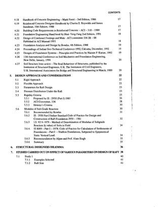 CONTENTS

Handbook of Concrete Engineering -Mark Fintel - 2nd Edition, 1986
Reinforced Concrete Designer Handbook by Charles E. Reynolds and James
Steedman, 10th Edition, 1988
Building Code Requirements in Reinforced Concrete - ACI - 3 18 - 1989
Foundation Engineering Hand book by Hsai-Yang-Fang 2nd Edition, 1991
Design of Combined Footings and Mats - ACI committee 336 2R - 88
Published in ACI Manual 1993
Foundation Analysis and Design by Bowles, 4th Edition, 1988
Proceedings of Indian Geo-Technical Conference 1992, Calcutta, December, 1992
Designs of Foundation Systems - Principles and Practices by Nainan P. Kwian, 1992
13th International Conference on Soil Mechanics and Foundation Engineering,
New Delhi, January, 1994
Soil Structure Inter-action -The Real Behaviour of Structures, published by the
Institution of Structural Engineers, U.K. The Institution of Civil Engineers,
U.K. International Association for Bridge and Structural Engineering in March, 1989

5.

DESIGN APPROACH AND CONSIDERATIONS
5.1
Rigid Approach
5.2
Flexible Approach
5.3
Parameters for Raft Design
Pressure Distribution Under the Raft
5.4
5.5
Rigidity Criteria
5.5.1
Proposed by IS : 2950 (Part I) 1981
5.5.2 ACI Committee, 336
5.5.3 Hetenyi's Criteria
5.6
Modulus of Sub-Grade Reaction
5.6.1
Recommended by Bowles
5.6.2 IS : 2950 Part I Indian Standard Code of Practice for Design and
Construction of Raft Foundation 2950 - 1981
5.6.3 I.S. 9214-1979 - Method of Determination of Modulus of Subgrade
Reaction (k value) of Soils in Field
5.6.4. IS 8009 - Part I - 1978. Code of Practice for Calculation of Settlements of
Foundations - Part I - Shallow Foundations. Subjected to Sy_mmetrical
Static Vertical Load.
5.6.5
Recommendation by Alpan and Prof. Alarn Singh
5.6.6
Summary

6.

STRUCTURALDESIGNERS DILEMMA

7.

STUDIES CARRIED OUT ON EFFECT OF VARIOUS PARAMETERSON DESIGN OF RAFT 38
7.1

Study 1
7.1.1
Examples Selected
7.1.2
Raft Size

40
41
41

i

 
