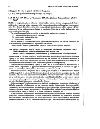 34

RAFT FOUNDATIONS-DESIGN AND ANALYSIS

and suggested that value of Kscan be calculated by the equation

Ks= 36 qa where qa is allowable bearing capacity in kips per sq. ft.

-

5.6.3 1.S. 9214-1979 Method of Determination of Modulus of Subgrade Reaction (k value) of Soils in
Fiedo
Modulus of sub-grade reaction is defined as a ratio of load per unit area (applied through a centrally loaded
rigid body) of a horizontal surface of a mass of soil to corresponding setdement of the surface. It is determined
as the slope of secant drawn between the point corresponding to zero settlement and the points of 1.25 rnm
settlement, of a load settlement curve obtained on a soil using 75 cm dia or smaller loading plates with
corrections for size of the plate.
The value of modulus of subgrade reaction so determined is required to be corrected for
(a) when using plates smaller than 75 cm in dia
(b) correction for bending of the plate.
(c) correction for saturation.
Average value of k is to be based on a number of plate load tests carried out over the area, the number and
location depending upon the extent and importance of the structure.
Final correction is required to be applied for the size of actual raft being different from plate.

-

-

-

5.6.4. IS 8009 Part I 1978. Code of Practice for Cirlculation of SettCements of Foundations Part I
Shullow Foundations, Subjected to Symmetrical Static Vertical Load
IS 6403 1981 Code of pmctice for determination of bearing capacity of shallow foundations.

-

-

-

Another method of arriving at the value of modulus of subgrade reactions would be to determine the bearing
capacity of soil for the contemplated raft foundation and the settlement for the same raft foundation in
accordance with the two codes referred above and utilize the same. This value should be more realistic as it is
usual in case of all foundations to fix their dimensions in plan for full bearing capacity.
However, determination of bearing capacity of soils is not an exact mathematical exercise leading to
accurate results. Large number of approximations and engineering judgements are involved. Two types of
failure, i.e., general sheer failureand local sheer failures have been recognised.
Settlement calculations in the present state of knowledge are considered to be at best estimate of the most
probable magnitude of settlement. Calculations in this code are based on the assumption that the loads
transmitted to the foundation are static and vertical. The soil mass below is considered to consist of horizontal
soil layers having known properties determined on the basis of base log data from several bores. In practice,
however, no two base log data is similar, soil layers are not horizontal and it is quite difficult to idealise the
soil below foundation in the manner contemplated in the code.
Different memods of calculating settlement are applicable for cohesionless and cohesive soils. Because of
difficulty in sampling of cohesionless soil and consequent inability for determining their compressibility
characteristics, settlement calculations are based on semi empirical methods utilising results of either static
cone penetration tests, standard penetration test or plate load test Plate load tests being getting out of fashion,
it will normally be worked on the basis of ' K values from standard penetration test.
In case of cohesive soils, settlement is considered to be built up to two components; immediate settlement
plus primary consolidation settlement Procedure for estimation of immediate and consolidation settlement
differ for different types of soil profile, i.e., nature and location of various soil layers below the foundation.
These also depend even on the fact whether the cohesive soil layer is pre-consolidated or normally loaded clay.

 
