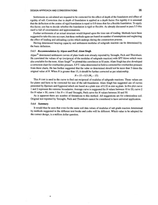DESIGN APPROACH AND CONSIDERATIONS

35

Settlements as calculated are required to be corrected for the effect of depth of the foundation and effect of
rigidity of raft. Correction due to depth of foundation is applied as a depth factor. For rigidity it is assumed
that the deflection at the centre of rigid foundation is equal to 0.8 times that for a flexible foundation. TOapply
this factor, one has to decide whether the foundation is rigid or flexible. As already discussed in para 5.5 this
itself is full of uncertainties and approximations.
Further settlements of an actual structure would depend upon the time rate of loading. Methods have been
suggested to take this into account, but these methods again are based on number of assumptions and neglecting
the effect of loading and unloading cycles which undergo during the construction process.
Having determined bearing capacity and settlement modulus of subgrade reaction can be determined by
the basic definition.
5.6.5 Recommendation by Alpan and Pmf. Alam Singh

~ l ~ a determined settlement curves of plate loads tests already reported by Terzaghi, Peck and Thornburn.
n ' ~
He correlated the values of np (reciprocal of the modulus of subgrade reaction) with SPT blows which were
re-plotted this correlation in SI units. Alam Singh has also developed
also available for the tests. Alam singhZ5
a correction chart for overburden pressure. S.P.T. value determined in field is corrected for overburden pressure
from these charts. He has further suggested that the value so determined should not be more than 3 times the
original value of N. When N is greater than 15, it should be further corrected as per relationship.

N = 15 +0.5 (WT15)
This N corr is used in the curve to find out reciprocal of modulus of subgrade reactions. These values are
for plates and have to be corrected for size of the raft foundation. Alam Singh has suggested use of curves
presented by Bjermm and Eggested which are based on a plate size of 0.32 m size sq plate. In this plot curve
1 and 2 represent the extreme boundaries. Average curve is suggested for N values between 10 to 20, curve 2
for N value > 50, curve 1 for N < 10 and Terzaghi, Peck curve for N values between 30 and 50.
As is apparent there are number of limitations to this method. All suggestions are for cohesionless soil.
Original test reported by Terzaghi, Peck and Thornburn cannot be considered to have universal application.
5.6.6 Summary

It would thus be seen that even for the same soil data values of modulus of sub grade reaction determined
by methods suggested in the different text books and codes will be different. Which value to be adopted for
the correct design, is a million dollar question.

 