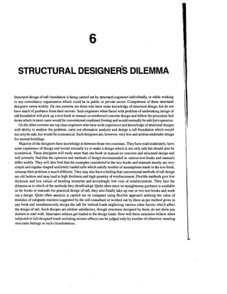 STRUCTURAL

DESIGNER^ DILEMMA

Structural design of raft foundation is being carried out by structural engineers individually, or while working
in any consultancy organisation which could be in public or private sector. Competence of these structural
designers varies widely. On one extreme are those who have some knowledge of structural design, but do not
have much of guidance from their seniors. Such engineers when faced with problem of undertaking design of
raft foundation will pick up a text book or manual on reinforced concrete design and follow the procedure laid
down which in most cases would be conventional combined footing and would normally be safe ut expensive.
On the other extreme are top class engineers who have wide experience and knowledge of structural designs
with ability to analyse the problem, carry out alternative analysis and design a raft foundation which would
not only be safe, but would be economical. Such designers are, however, very few and seldom undertake design
for normal buildings.
Majority of the designers have knowledge in between those two extremes. They have read moderately, have
some experience of design and would normally try to make a design which is not only safe but should also be
economical. These designers will study more than one book or manual on concrete and structural design and
will normally find that the opinions and methods of design recommended in various text books and manuals
differ widely. They will also find that the examples considered in the text books and manuals mostly are very
simple and regular-shaped uniformly loaded rafts which satisfy number of assumptions made in the text book,
whereas their problem is much different. They may also have a feeling that conventional methods of raft design
are old fashion and may lead to high thickness and high quantity of reinforcement; Flexible methods give low
thickness and low values of bending moments and accordingly low cost of reinforcements. They f&e the
dilemma as to which of the methods they should adopt. Quite often since no straightaway guidance is available
in the books or manuals for practical design of raft, they also finally take up one or two text books and work
out a design. Quite often analysis is carried out on computer using flexible approach utilising the value of
modulus of subgrade reaction suggested by the soil consultant or worked out by them as per method given in
any book and simultaneously design the raft for vertical loads neglecting various other factors which affect
the design of raft. Such designs are seldom satisfactory, though structures designed by them, do not show any
distress to start with. Structures seldom get loaded to the design loads. How will these structures behave when
subjected to full designed loads including seismic effects can be judged only by number of otherwise standing
structures failings in such circumstances.

e

 