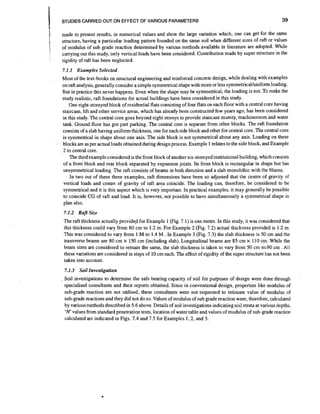 STUDIES CARRIED OUT ON EFFECT OF VARIOUS PARAMETERS

39

made to present results, in numerical values and show the large variation which, one can get .for the same
structure, having a particular loading pattern founded on the same soil when different sizes of raft or values
of modulus of sub grade reacrion determined by various methods available in literature are adopted. While
carrying out this study, only vertical loads have been considered. Contribution made by super structure in the
rigidity of raft has been neglected.
7.1.I Examples Selected
Most of the text-books on structural engineering and reinforced concrete design,while dealing with examples
on raft analysis, generally consider a simple symmetrical shape with more or less symmetricaVunifom loading.
But in practice this never happens. Even when the shape may be symmetrical, the loading is not. TOmake the
study realistic, raft foundations for actual buildings have been considered in this study.
One eight-storeyed block of residential flats consisting of four flats on each floor with a central core having
staircase, lift and other service areas, which has already been constructed few years ago, has been considered
in this study. The central core goes beyond eight storeys to provide staircase mumty, machineroom and water
tank. Ground floor has got part parking. The central core is separate from other blocks. The raft foundation
consists of a slab having uniform thickness, one for each side block and other for central core. The central core
is symmetrical in shape about one axis. The side block is not symmetrical about any axis. Loading on these
blocks are as per actual loads obtained during design process. Example 1 relates to the side block, and Example
2 to central core.
The third example considered is the front block of another six-storeyed institutional building, which consists
of a front block and rear block separated by expansion joints. Its front block isrectangular in shape but has
unsymmetrical loading. The raft consists of beams in both direction and a slab monolithic with the b%ams.
In two out of these three examples, raft dimensions have been so adjusted that the centre of gravity of
vertical loads and centre of gravity of raft area coincide. The loading can, therefore, be considered to be
symmetrical and it is this aspect which is very important. In practical examples, it may generally be possible
to coincide CG of raft and load. It is, however, not possible to have simultaneously a symmetrical shape in
plan also.
7.1.2 Rafr Size
The raft thckness actually provided for Example 1 (Fig. 7.1) is one metre. In this study, it was considered that
this thickness could vary from 80 cm to 1.2 m. For Example 2 (Fig. 7.2) actual thickness provided is 1.2 m.
This was considered to vary from 1 M to 1.4 M . In Example 3 (Fig. 7.3) the slab thickness is 50 cm and the
transverse beams are 80 cm x 150 cm (including slab). Longitudinal beams are 85 cm x 110 cm. While the
beam sizes are considered to remain the same, the slab thickness is taken to vary from 50 cm to.90 cm . All
these variations are considered in steps of 10 cm each. The effect of rigidity of the super structure has not been
taken into account.
7.1.3 Soil Investigation
. Soil investigations to determine the safe bearing capacity of soil for purposes of design were done through
specialised consultants and their reports obtained. Since in conventional design, properties like modulus of
sub-grade reaction are not utilised, these consultants were not requested to intimate value of modulus of
sub-grade reactions and they did not do so. Values of modulus of sub grade reaction were, therefore, calculated
by variousmethods described in 5.6 above. Details of soil investigationsindicating soil strata at various depths,
'N' values from standard penetration tests, location of water table and values of modulus of sub-grade reaction
calculated are indicated in Figs. 7.4 and 7.5 for Examples l , 2 , and 3.

 