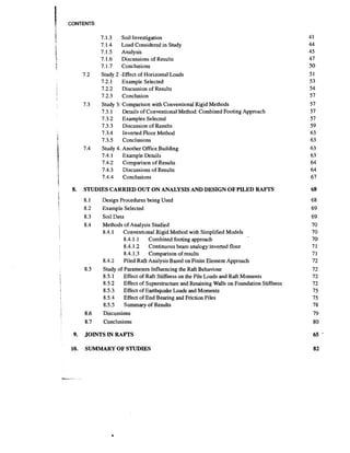 CONTENTS

7.1.3

5

!

:

Soil Investigation

7.1.4
Load Considered in Study
7.1.5
Analysis
7.1.6
Discussions of Results
7.1.7
Conclusions
Study 2 -Effect of Horizontal Loads
7.2.1
Example Selected
7.2.2
Discussion of Results
7.2.3
Conclusion
Study 3: Comparison with Conventional Rigid Methods
Details of Conventional Method: Combined Footing Approach
7.3.1
7.3.2 Examples Selected
7.3.3
Discussion of Results
7.3.4
Inverted Floor Method
7.3.5
Conclusions
Study 4. Another Office Building
7.4.1
Example Details
7.4.2
Comparison of Results
7.4.3
Discussions of Results
7.4.4
Conclusions
'

7.2

7.3

7.4

1
t
t

1

!

I

8.

1

t

STUDIES CARRIED OUT ON ANALYSIS AND DESIGN OF PILED RAFTS
8.1
8.2

!

Design Procedures being Used
Example Selected

8.3
8.4

i

Soil Data
Methods of Analysis Studied
8.4.1 Conventional Rigid Method with Simplified Models
8.4.1.1 Combined footing approach
8.4.1.2
Continuous beam analogy :inverted floor
8.4.1.3 Comparison of results
8.4.2
Piled RafPAnalysis Based on Finite Element Approach
Study of Parameters Influencing the Raft Behaviour
8.5.1
Effect of Raft Stiffness on the Pile Loads and Raft Moments
8.5.2
Effect of Superstructure and Retaining Walls on Foundation Stiffness
8.5.3
Effect of Earthquake Loads and Moments
8.5.4
Effect of End Bearing and Friction Piles
8.5.5
Summary of Results

8.5

:

;
I

I

8.6
8.7

I

9.
10.

Discussions
Conclusions

JOINTS IN RAFl'S
SUMMARY OF STUDIES

 