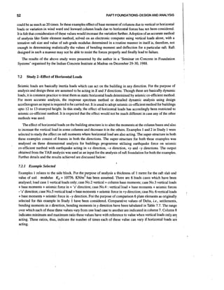 52

RAFT FOUNDATIONS-DESIGN AND ANALYSIS

could be as much as 20 times. In these examples effect of base moment of columns due to vertical or horizontal
loads or variation in wind ward and leeward column loads due to horizontal forces has not been-considered.
It is felt that considerationof these values would increase the variation further. Adoption of an accurate method
of analysis like finite element method, solved on an electronic computer using vertical loads alone, with a
tentative raft size and value of sub-grade modulus determined in a routine manner in itself is, therefore, not
enough in determining realistically the values of bending moment and deflection for a particular raft. Raft
designed in such a manner may not be able to resist the forces properly and finally lead to failure.
The results of the above study were presented by the author in a 'Seminar on Concrete in Foundation
Systems' organised by the Indian Concrete Institute at Madras on December 29-30, 1988.

7.2

Study 2 -Effect of Horizontal Loads

Seismic loads are basically inertia loads which can act on the building in any direction. For the purpose of
analysis and design these are assumed to be acting in X and Y directions. Though these are basically dynamic
loads, it is common practice to treat them as static horizontal loads determined by seismic co-efficient method.
For more accurate analysis, the response spectrum method or detailed dynamic analysis using design
accellerograrn as input is required to be canied out. It is usual to adopt seismic co-efficientmethod for buildings
upto 12 to 13-storeyed height. In this study, the effect of horizontal loads has accordingly been restricted to
seismic co-efficient method. It is expected that the effect would not be much different in case any of the other
methods was used.
The effect of horizontal loads on the building structure is to alter the moments at the column bases and also
to increase the vertical load in some columns and decrease it in the others. Examples 1 and 2 in Study 1 were
selected to study the effect on raft moments where horizontal load are also acting. The super-structurein both
these examples consist of frames in both the directions. The super-structure for both these examples was
analysed on three dimensional analysis for buildings programme utilising earthquake force on seismic
co-efficient method with earthquake acting in +x direction, -x direction, +y and -y directions. The output
obtained from the TAB analysis was used as an input for the analysis of raft foundation for both the examples.
Further details and the results achieved are discussed below:
7.2.1 Example Selected

Examples 1 relates to the side block. For the purpose of analysis a thickness of 1 metre for the raft slab and
value of soil modulus Ks = 10776. KN/m3 has been assumed. There are 6 loads cases which have been
analysed; load case 1 vertical loads only; case No.2 vertical + column base moments; case No.3 vertical loads
+ base moments + seismic force in + 'x' direction; case No.4 :vertical load + base moments + seismic forces
-'x' direction;case No.5 vertical load + base moments + seismic force in +y direction; case No. 6 vertical loads
+ base moments + seismic force in -y direction. For the purpose of comparison 6 plate elements as originally
selected for this example in Study 1 have been considered. Comparative values of Delta, i.e., settlements,
bending moments in x direction, bending moments in y direction have been tabulated in Table 7.7. The range
over which each of these three values vary from one load case to another are indicated in column 7. Column 8
indicates minimum and maximum ratio these values have with reference to value when vertical loads only are
acting. These ratios, thus, indicate the number of times each of these value can vary if horizontal loads are
acting.

 