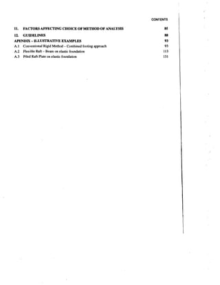 CONTENTS

11.

FACTORS AFFECTING CHOICE OF MET,HODOF ANALYSIS

12. GUIDELINES
APENDM - ILLUSTRATIVE EXAMPLES
A.l Conventional Rigid Method - Combined footing approach
A.2 Flexible Raft - Beam on elastic foundation
A.3 Piled Raft-Plate on elastic foundation

 