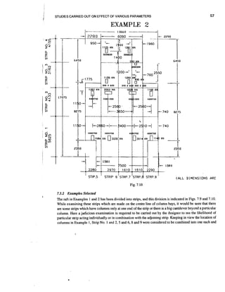 r

STUDIES CARRIED OUT ON EFFECT OF VARIOUS PARAMETERS

EXAMPLE 2

'

STIP.5

'

STRIP G'STRP.7 ' S T R P . ~
STRP.9

I

( AL.L

DIMENSIONS ARE

Fig. 7.10

7.3.2 Examples Selected
The raft in Examples 1 and 2 has been divided into strips, and this division is indicated in Figs. 7.9 and 7.10.
While examining these strips which are made on the centre line of column bays, it would be seen that there
are some strips which have columns only at one end of the strip or there is a big cantilever beyond a particular
column. Here a judicious examination is required to be carried out by the designer to see the likelihood of
particular strip acting individually or in combination with the adjoining strip. Keeping in view the location of
columns in Example 1, Strip No. 1 and 2.5 and 6,8 and 9 were considered to be combined into one each and

 