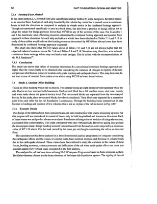 RAFT FOUNDATIONS-DESIGN AND ANALYSIS

7.3.4 Znverted Floor Method
In the other method, i.e., Inverted floor also called beam analogy method by some designers, the raft is treated
as an inverted floor. Analysis of each strip bounded by the column bay centre line is carried out as a continuous
beam in both the directions as compared to analysis by simple statics in the combined footings approach.
Though not mentioned specifically in any text book there, has also been a practice in design offices not to
adopt the values for design purposes lower than WL2/10 at any of the sections of this case. For Examples 1
and 2 the maximum value of bending moments determined by combined footing approach and inverted floor
approach in these directions for each strip and raft as a whole have been tabulated in Tables 7.11 and 7.12. A
study of these tables would indicate that bending moments determined by ~ ~ ~are always lower than those
1 1 0
determined by combined footings approach in general.
This study also shows that WL2/10 values shown in Tables 7.11 and 7.12 are not always higher than the
expected values of moments in row No. 5 of each Tables 7.9 and 7.10. Situations may, therefore, arise wherein
continuous beam analogy values may not lead to safe designs. This is in line with the recommendations of
Mr. M ~.~omlinson'O.

7.3.5 Conclusions
This study has shown that values of moments determined by conventional combined footings approach are
higher than the values likely to be obtained after considering the variation of changes in rigidity of the raft,
soil pressure distribution, values of modulus sub-grade reaction and earthquake forces. This may, however, be
not true in case of inverted floor system even where using wL2/10 as lower bound values.
7.4

Study 4. Another Office Building

This is an office building which has six blocks. Two central blocks are eight-storeyed with basement while the
side blocks are two storeyed with basements. Each central block has a lift machine room, stair case, mumty
and water tanks above the general terrace level. The two central blocks are separated from the two storeyed
blocks. In this study, these two central blocks have been considered.These blocks are separated by a separation
joint from each other but the raft foundation is continuous. Through the building looks symmetrical in plan
but due to loadings and position of few columns this is not so. A plan of the raft is shown in Fig. ZS?

7.4.1 Example Details
The design of the raft has been done utilising beam and slab constructl'on with beams projecting upward. For
this purpose raft was considered to consist of beams only in both longitudinal and transverse directions. Each
of these beams was analysed as a beam on an elastic foundation utilising value of modulus of sub grade reaction,
calculated from soil properties. The loads considered were only vertical loads. However, taking into account
the assumptions made, design bending moment values obtained from the analysis were subjected to a minimum
value of w12 / 10 where W is the load carried by the beam per unit length considering the raft as an inverted
floor.
The superstructurehas been analysed on a three dimensional analysis programme on computer considering
the earthquake effects and the values oi column loads, base moment, increase and decrease in column loads
due to the earth-quake obtained. These values have been utilised to study the variation in the values of shear
forces, bending moments, contact pressures and deflections of the raft when earth-quake effects are taken into
account against only vertical loads considered in the first analysis.
The analysis for raft has been done utilising SAP 5 Computer Programme based on finite elements method.
The finite elements chosen are the beam elements of the beam slab foundation system. The rigidity of the raft

I

 