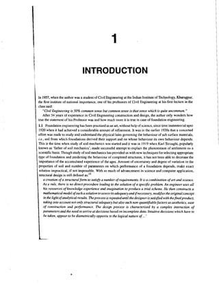 INTRODUCTION
I
i
t

In 1957, when the author was a student of Civil Engineering at the Indian Institute of Technology, Kharagpur,
the first institute of national importance, one of his professors of Civil Engineering at his first lecture in the
class said:
"Civil Engineering is 50% common sense but common sense is that sense which is quite uncommon. "
After 34 years of experience in Civil Engineering construction and design, the author only wonders how
true the statement of his Professor was and how much more it is true in case of foundation engineering.

!

1.1 Foundation engineering has been practised as an art, without help of science, since time immemorial upto
1920 when it had achieved a considerable amount of refinement. It was in the earlier 1920s that a concerted
effort was made to study and undentand the physical laks governing the behaviour of sub surface materials,
i.e.. soil from which foundations derived their support and on whose behaviour its own behaviour depends.
This is the time when study of soil mechanics was started and it was in 1919 when Karl Terzaghi, popularly
known as 'father of soil mechanics', made successful attempt to explain the phenomenon of settlement oti a
scientific basis. Though study of soil mechanics has provided us with new techniques for selecting appropriate
type of foundation and predicting the behaviour of completed structures, it has not been able to decrease the
importance of the accumulated experience of the ages. Amount of uncertainty and degree of variation in the
properties of soil and number of parameters on which performance of a foundation depends, make exact
solution impractical, if not impossible. With so much of advancement in science and computer application,
structural design is still defined as:I5
a creation of a structuralfonn to satisfy a number of requirements. It is a combination of art and science.
As a rule, there is no direct procedure leading to the solution of a specific problem. An engineer uses all
his resources of knowledge experience and imagination to produce a trial scheme. He then constructs a
mathematical model of such a solution to assess its adequacy and ifnecessary, modifies the original concept
in the light of analytical results. The process is repeated until the designer is satisfied with thefinalproduct,
taking into account not only structural adequacy but also such non-quantifiablefactors as aesthetics, ease
of construction and performance. The design process is characterised by a complex interaction of
parameters and the need to arrive at decisions based on incomplete data Intuitive decisions which have to
be taken, appear to be diametrically opposite to the logical nature of ... '

 