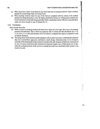 RAFT FOUNDATIONS-DESIGN AND ANALYSIS

(e) When shear force values of any beam for any of the load case is compared with S.F. value in method
adopted for actual design these are always lower.
(f) When bending moment values for any of the load are compared with the values on the method
adopted for design (keeping in view the higher permissible stresses in working stress method and
lower load factor in limit state design permitted while considering seismic effect) it is seen that these
values are lower. Except in case of element No. 41.
7.4.4 Conclusions

These results show that:
(a) While variation in bending moment and shear force values are very large, this is not so for beanng
pressure and settlement. This is what was expected. This is a beam and slab raft (Beam size 1.2 m
x 1 m, 0.8 m x 1 m with slab thickness of 0.4 m) which is comparatively rigid as compared to a raft
of uniform thickness.
(b) The design done by the method actually adopted is safe except at one point, confirming the statement
that even inverted floor approach could lead to unsafe design. Simultaneously, it is to be kept in
mind that while detailing the reinforcement in members like raft, frequent curtailment is not practical
in view of various restrictions like minimum development length, ease of fabrications etc. In fact.
when the resisting moment of the section as actually provided was calculated at this section it was
found to be safe.

-

,

i

1

 