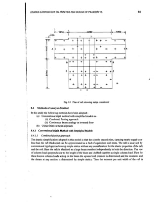 Fig. 8.1 Plan of raft showing strips considered

8.4

!

'

i

:

Methods of Analysis Studied

In this study the following methods have been adopted :
(a) Conventional rigid method with simplified models as
(i) Combined footing approach
(ii) continuous beam analogy or inverted floor
(b) Using finite element approach

8.4.1 Conventional Rigid Method with Simplified Models
8.4.1.1

Combinedfooting approach

The drastic simplification adopted in this model is that the closely spaced piles, (spacing nearly equal to or
less than the d l thickness) can be approximated as a bed of equivalent soil strata. The raft is analysed by
conventional rigid approach using simple statics without any consideration for the elastic properties of the raft
and the soil. Here the raft is idealised as a large beam member independently in both the direction. The row
of column loads perpendicular to the length of the beam are clubbed together as single column load. Then for
these known column loads acting on the beam the upward soil pressure is determined and the moments and
the shears at any section is determined by simple statics. Then the moment per unit width of the raft is

 
