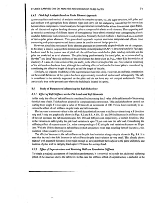 STUDIES CARRIED OUT ON ANALYSIS AND DESIGN OF PILED RAFTS

71

8.4.2 Piled Raft Analysis Based on Finite Element Approach
A more sophisticated method of analysis models the complete system, vjz., the super-structure, raft, piles and
soil medium with appropriate finite element types and carry out the analysis by considering the interaction
between thesecomponents. In such analysis, the superstructure is modelled as a three dimensional space frame,
the raft discretised as plate bending elements, piles as compressible elastic axial elements. The supporting soil
is treated as consisting of different layers of homogeneous linear elastic material with corresponding elastic
modulus determined with reference to soil properties. Normally the soil medium is discretised into a number
of rectangular prism elements. This generalised approach requires enormous computational efforts, time
consuming and quite expensive and hence cannot be used in normal design practice.
However, simplified versions of finite element approach are commonly adopted with the use of computers.
In this study a general purpose three dimensional finite element package (SAP-IV Structural Analysis Package)
has been used. In the present case of piled raft, the raft has been modelled as plate bending elements and the
piles are modelled as axial elements. The piles being predominantly frictional piles, as recommended by
~ o w l e s "and
the axial stiffness of the pile element has been taken as EAIL, where E is the modulus of
elasticity, A is area of cross section of the pile and L, is the effective length of the pile. No exclusive modelling
of the soil medium has been done, although the confining effect of soil on the frictional piles is considered by
considering the effective length of the pile as half the length of the pile.
Similarly, no separate modelling of the superstructure has been done. However, its stiffness contribution
on the overall behaviour of the system has been approximately considered as discussed subsequently.The raft
is considered to be entirely supported on the piles and do not have any soil support underneath. This is
particularly true in the present case where the building is located in a pond.

en^'

8.5

Study of Parameters Influencing the Raft Behaviour

8.5.1 Effext of Raft Stiffness on the Pile Loads and Raft Moments

;

'

In this study the effect of raft stiffness is considered by increasing the E value of the raft instead of increasing
the thickness of raft. This has been adopted for computational convenience.This analysls has been camed out
value of 50 times E, at increments of 10E. This is done essentially to asstarting from single E value upto~a
certain the effect of raft stiffness on pile loads and raft moments.
The increase in moment values in the raft with hypothetical Increase in stiffness values along a Xdirection
strip and Y strlp are graphically shown in F~gs. and 8.3. A lo-, 20- and 50-fold increase in stiffness value
8.2
of the raft increases the raft moments upto 325. 450 and 600 per cent, respectively, at certain locations. Due
to the variation in raft rigidity the pile load variation is upto 75 per cent over the safe load. Considering the
stiffening effect of superstructure (i-e.,value corresponding to 3 E) this pile load variation decreases to 50 per
cent. With the 10-fold increase in raft stiffness (which amounts to more than doubling the raft thickness), thls
variation reduces nearly to 10 per cent.
The effect of increase in the raft sbffness on the pile load variation along a strip is shown in Fig. 8.4. It is
is
seen that beyond a ten fold increase in raft stiffness the pile load variat~on very small. This clearly shows
that raft with assumed thickness is not rigid enough so as to distribute the loads on to the piles uniformly and
number of piles wlll be carrying loads upto 1.75 times the average load.

8.5.2 Effect of Superstructure and Retaining WaUs on Foundation Stiffness
To obtain a realistic assessment of foundation performance, it is essential to include the additional stiffening
effect of the structure above the raft level. In this case the stiffness effect of superstructure is included in the

 