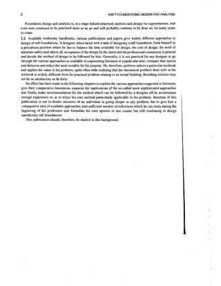 2

RAFT FOUNDATIONS-DESIGN AND ANALYSIS

Foundation design and analysis is, at a stage behind structural analysis and design for superstructure, and
even now continues to be practised more as an art and will probably continue to be done so, for many years
to come.

1.2 Available textbooks, handbooks, various publications and papers give widely different approaches to
design of raft foundations. A designer, when faced with a task of designing a raft foundation, finds himself in
a precarious position where he has to balance the time available for design, the cost of design, the need of
adequate safety and, above all, acceptance of the design by the client and the professional community in general
and decide the method of design to be followed by him. Generally, it is not practical for any designer to go
through the various approaches as available in engineering literature at a particular time, compare their merits
and demerits and select the most suitable for his purpose. He, therefore, perforce selects a particular textbook
and applies the same to his problem, quite often little realising that the theoretical problem dealt with in the
textbook is widely different from his practical problem relating to an actual building. Resulting solution may
not be as satisfactory as he feels.
An effort has been made in the following chapters to explain the various approaches suggested in literature,
give their comparative limitations, examine the implications of the so-called more sophisticated approaches
and finally make recommendation for the method which can be followed by a designer till he accumulates
enough experience so as to select his own method particularly applicable to his problem. Intention of this
publication is not to hinder initiative of an individual in going deeper in any problem, but to give him a
comparative idea of available approaches with sufficient number of references which he can study during the
beginning of his profession and formulate his own opinion in due course but still continuing to design
satisfactory raft foundations.
This publication should, therefore, be studied in this background.

 