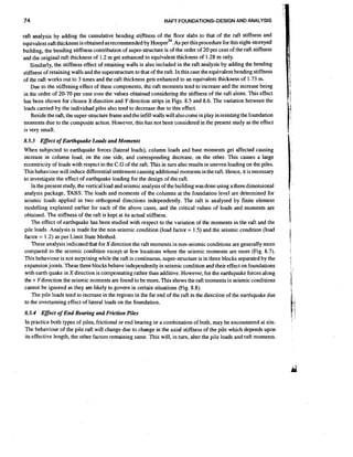 74

RAFT FOUNDATIONS-DESIGN AND ANALYSIS

raft analysis by adding the cumulative bending stiffness of the floor slabs to that of the raft stiffness and
As ~ this
equivalentraft thickness is obtained as recommended by ~ o o ~ e r per ~ . procedure for this eight-storeyed
building, the bending stiffness contribution of super-structure is of the order of 20 per cent of the raft stiffness
and the original raft thickness of 1.2 m get enhanced to equivalent thickness of 1.28 m only.
Similarly, the stiffness effect of retaining walls is also included in the raft analysis by adding the bending
stiffnessof retaining walls and the superstructure to that of the raft. In this case theequivalent bending stiffness
of the raft works out to 3 times and the raft thickness gets enhanced to an equivalent thickness of 1.73 m.
Due to the stiffening effect of these components, the raft moments tend to increase and the increase being
in the order of 20-70 per cent over the values obtained considering the stiffness of the raft alone. This effect
has been shown for chosen X direction and Y direction strips in Figs. 8.5 and 8.6. The variation between the
loads carried by the individual piles also tend to decrease due to this effect.
Beside the raft, the super-structure frame and the infill walls will also come in play in resisting the foundation
moments due to the composite action. However, this has not been considered in the present study as the effect
is very small.

8.5.3 Effect of Earthquake Loads and Moments
When subjected to earthquake forces (lateral loads), column loads and base moments get affected causing
increase in column load, on the one side, and corresponding decrease, on the other. This causes a large
eccentricity of loads with respect to the C.G of the raft. This in turn also results in uneven loading on the piles.
This behaviour will induce differential settlement causing additional moments in the raft. Hence, it is necessary
to investigate the effect of earthquake loading for the design of the raft.
In the present study, the vertical load and seismic analysis of the building was done using a three dimensional
analysis package, TABS. The loads and moments of the columns at the foundation level are determined for
seismic loads applied in two orthogonal directions independently. The raft is analysed by finite element
modelling explained earlier for each of the above cases, and the critical values of loads and moments are
obtained. The stiffness of the raft is kept at its actual stiffness.
The effect of earthquake has been studied with respect to the variation of the moments in the raft and the
pile loads. Analysis is made for the non-seismic condition (load factor = 1.5) and the seismic condition (load
factor = 1.2) as per Limit State Method.
These analysis indicated that for Xdirection the raft moments in non-seismic conditions are generally more
compared to the seismic condition except at few locations where the seismic moments are more (Fig. 8.7).
This behaviour is not surprising while the raft is continuous, super-structureis in three blocks separated by the
expansion joints. These three blocks behave independently in seismic condition and their effect on foundations
with earth quake in X direction is compensatingrather than additive. However, for the earthquake forces along
the + Y direction the seismic moments are found to be more. This shows the raft moments in seismic conditions
cannot be ignored as they are likely to govern in certain situations (Fig. 8.8).
The pile loads tend to increase in the regions in the far end of the raft in the direction of the earthquake due
to the overturning effect of lateral loads on the foundation.
8.5.4 Effect of End Bearing and Friction Piles
In practice both types of piles, frictional or end bearing or a combination of both, may be encountered at site.
The behaviour of the pile raft will change due to change in the axial stiffness of the pile which depends upon
its effective length, the other factors remaining same. This will, in turn, alter the pile loads and raft moments.

I

I

1

1
'

.

1
'

1;

 