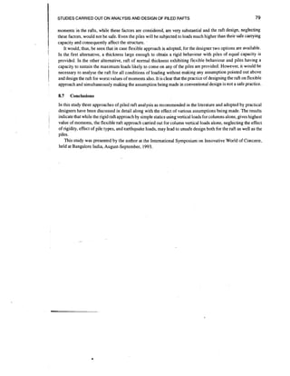 STUDIES CARRIED OUT ON ANALYSIS AND DESIGN OF PILED RAFTS

I
!

I

;

1

!

moments in the rafts, while these factors are considered, are very substantial and the raft design, neglecting
these factors, would not be safe. Even the piles will be subjected to loads much higher than their safe carrying
capacity and consequently affect the structure.
It would, thus, be seen that in case flexible approach is adopted, for the designer two options are available.
In the first alternative, a thickness large enough to obtain a rigid behaviour with piles of equal capacity is
provided. In the other alternative, raft of normal thickness exhibiting flexible behaviour and piles having a
capacity to sustain the maximum loads likely to come on any of the piles are provided. However, it would be
necessary to analyse the raft for all conditions of loading without making any assumption pointed out above
and design the raft for worst values of moments also. It is clear that the practice of designing the raft on flexible
approach and simultaneously making the assumption being made in conventional design is not a safe practice.

8.7

,
i

79

Conclusions

In this study three approaches of piled raft analysis as recommended in the literature and adopted by practical
designers have been discussed in detail along with the effect of various assumptions being made. The results
indicate that while the rigid raft approach by simple statics using vertical loads for columns alone, gives highest
value of moments, the flexible raft approach carried out for column vertical loads alone, neglecting the effect
of rigidity, effect of pile types, and earthquake loads, may lead to unsafe design both for the raft as well as the
piles.
This study was presented by the author at the International Symposium on Innovative World of Concrete,
held at Bangalore India, August-September, 1993.

 