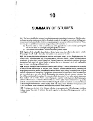 SUMMARY OF STUDIES
10.1 Text books, hand books, reports of committees, codes and proceedings of conferences, while discussing
merits and demerits, continue to provide for all methods of analysis starting from conventional rigid approach
to most modem methods solved on electroniccomputer taking into account the soil structure interaction.These,
however, give no guidelines to a practical designer which could enable him to
(a) Know the extent by which he is farther away in his approach from what is actually happening and
the amount of risk he is taking by opting for a particular method.
(b) To select the method which is most suitable for his problem at hand.
10.2 Rigidity of raft selected in the preliminary design has a tremendous effect on the stresses actually
developing in the raft. Study 1 shows that this variation could as much as ten-fold.
10.3 Soil pressure distribution under the raft is neither uniform non linearly varying. This depends upon the
relative rigidity of foundation and soil. For a known value of soil rigidity, there is a value of raft rigidity which
would make the soil pressure more or less uniform. There are however no exact methods available to determine
the rigidity of soil or soil pile system. Rigidity of raft can also not be determined exactly as it is affected by
super-structure from h e top and the soil below.
10.4 Modulus of subgrade reaction, which is a measure of soil rigidity, is a function of the nature and properties
of the soil below and behaviour of structure above. There are methods available starting from empirical
approximate ones on one hand to those taking into account the soil nature and soil properties below. All these
methods make number of assumptions.Even the latest method assumes horizontal layers of soil having uniform
soil properties in given area below the raft. This situation does not exist. It is quite common experience that
the soil layers are rarely horizontal, and the properties of soil determined by bore holes varies to large extent
from one bore hole to another. For the same soil properties empirical methods given in the literature give
different values so much so that value determined by one method is 6 to 7 times that determined by another
method. Accurate determination of value of modulus of subgrade reaction is, therefore, not possible. Variation
in the bending moments for same value of rigidity of raft with varying values of modulus of subgrade reaction
is also considerable. Study 1 shows that this variation would be as'much as ten-fold.
10.5 A designer can adopt any of the thickness and value of subgrade reaction with in the ranges considered
in these studies. The extent of variations that can be expected on the values of bending moments would be
much high.

 