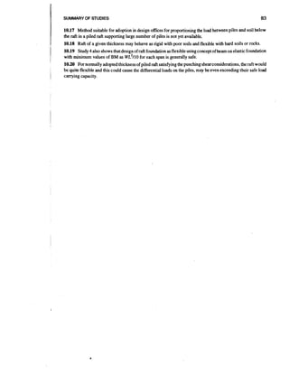 I

SUMMARY OF STUDIES

83

10.17 Method suitable for adoption in design ofices for proportioning the load between piles and soil below
the raft in a piled raft supporting large number of piles is not yet available.
10.18 Raft of a given thickness may behave as rigid with poor soils and flexible with hard soils or rocks.

1

,

i
I

10.19 Study 4 also shows that design of raft foundation as flexible usingconiceptof beam on elastic foundation
with minimum values of BM as ~ ~ ~ for each span is generally safe;
1 1 0
10.20 For normally adopted thickness of piled raft satisfying the punching shearconsiderations,the raft would
be quite flexible and this could cause the differential loads on the piles, may be even exceeding their safe load

carrying capacity.

 