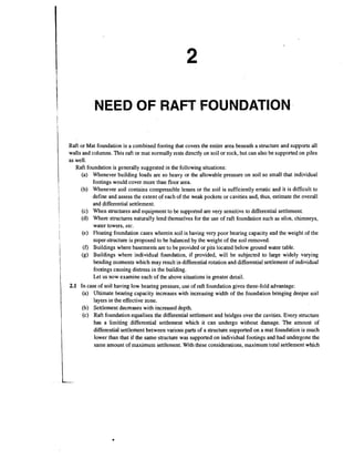 NEED OF RAFT FOUNDATION.
Raft or Mat foundation is a combined footing that covers the entire area beneath a structure and supports all
walls and columns. This raft or mat normally rests directly on soil or rock, but can also be supported on piles
as well.
Raft foundation is generally suggested in the following situations:
(a) Whenever building loads are so heavy or the allowable pressure on soil so small that individual
footings would cover more than floor area.
(b) Whenever soil contains compressible lenses or the soil is sufficiently erratic and it is difficult to
define and assess the extent of each of the weak pockets or cavities and, thus, estimate the overall
and differential settlement.
(c) When structures and equipment to be supported are very sensitive to differential settlement.
(d) Where structures naturally lend themselves for the use of raft foundation such as silos, chimneys,
water towers, elc.
(e) Floating foundation cases wherein soil is having very poor bearing capacity and the weight of the
super-structure is proposed to be balanced by the weight of the soil removed.
(f) Buildings where basements are to be provided or pits located below ground water table.
(g) Buildings where individual foundation, if provided, will be subjected to large widely varying
bending moments which may result in differential rotation and differential settlement of individual
footings causing distress in the building.
Let us now examine each of the above situations in greater detail.

2.1 In case of soil having low bearing pressure, use of raft foundation gives three-fold advantage:
(a) Ultimate bearing capacity increases with increasing width of the foundation bringing deeper soil
layers in the effective zone.
(b) Settlement decreases with increased depth.
(c) Raft foundation equalises the differential settlement and bridges over the cavities. Every structure
has a limiting differential settlement which it can undergo without damage. The amount of
differential settlement between various parts of a structure supported on a mat foundation is much
lower than that if the sarne.structure was supported on individual footings and had undergone the
same amount of maximum settlement. With these considerations, maximum total settlement which

 