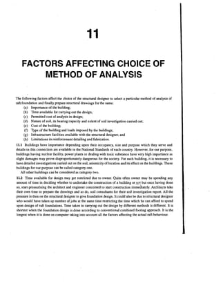 FACTORS AFFECTING CHOICE OF
METHOD OF ANALYSIS
The following factors affect the choice of the structural designer to select a particular method of analysis of
raft foundation and finally prepare structural drawings for the same:
(a) Importance of the building;
(b) Time available for carrying out the design;
(c) Permitted cost of analysis in design;
(d) Nature of soil, its bearing capacity and extent of soil investigation carried out;
(e) Cost of the building;
(f) Type of the building and loads imposed by the buildings;
(g) Infrastructure facilities available with the structural designer, and
(h) Limitations in reinforcement detailing and fabrication.
11.1 Buildings have importance depending upon their occupancy, size and purpose which they serve and
details in this connection are available in the National Standards of each country. However, for our purpose,
buildings having nuclear facility, power plants or dealing with toxic substance have very high importance as
slight damages may prove disproportionately dangerous for the society. For such building, it is necessary to
have detailed investigations carried out on the soil, seismicity of location and its effect on the buildings. These
buildings for our purpose can be called category one.
All other buildings can be considered as category two.

11.2 Time available for design may get restricted due to owner. Quite often owner may be spending any
amount of time in deciding whether to undertake the construction of a building or-nst but once having done
so, start pressurising the architect and engineer concerned to start construction imme&ately. Architects take
their own time to prepare the drawings and so do, soil consultants for their soil investigation report. All the
pressure is then on the structural designer to give foundation design. It could also be due to structural designer
who would have taken up number of jobs at the same time restricting the time which he can afford to spend
upon design of raft foundations. Time taken in carrying out the design by different methods is different. It is
shortest when the foundation design is done according to conventional combined footing approach. It is the
longest when it is done on computer taking into account all the factors affecting the actual raft behaviour.

 