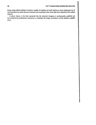 86

RAFT FOUNDATIONSDESIGNAND ANALYSIS

design using refined methods of analysis, capable of working out small variation at closer spacing are not of
much practical use unless they give minimum and maximum values lower than those obtained by the method
adopted.
In above factors, it has been presumed that the structural designers is professionally qualified and
has technical and professional competence to undertake the design according to all the methods available
today.

 