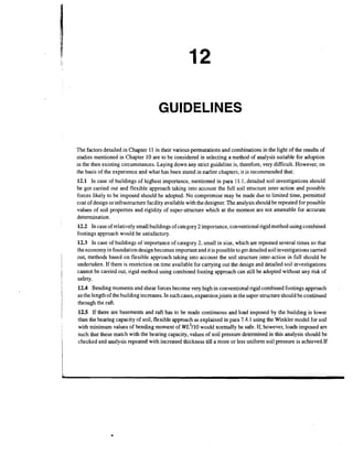 GUIDELINES
The factors detailed in Chapter 11 in their various permutations and combinations in the light of the results of
studies mentioned in Chapter 10 are to be considered in selecting a method of analysis suitable for adoption
in the then existing circumstances. Laying down any strict guideline is, therefore, very difficult. However, on
the basis of the experience and what has,been stated in earlier chapters, it is recommended that:

12.1 In case of buildings of highest importance, mentioned in para 11.1, detailed soil investigations should
be got canied out and flexible approach taking into account the full soil structure inter-action and possible
forces likely to be imposed should be adopted. No compromise may be made due to limited time, permitted
cost of design or infrastructure facility available with the designer. The analysis should be repeated for possible
values of soil properties and rigidity of super-structure which at the moment are not amenable for accurate
determination.
12.2 In case of relatively small buildings of category 2 importance, conventional rigid method using combined
footings approach would be satisfactory.
12.3 In case of buildings of importance of category 2, small in size, which are repeated several times so that
the economy in foundation design becomes important and it is possible to get detailed soil investigations carried
out, methods based on flexible approach taking into account the soil structure inter-action in full should be
undertaken. If there is restriction on time available for carrying out the design and detailed soil investigations
cannot be carried out, rigid method using combined footing approach can still be adopted without any risk of
safety.
12.4 Bending moments and shear forces become very high in conventional rigid combined footings approach
as the length of the building increases. In such cases, expansionjoints in the super-structureshould be continued
through the raft.
12.5 If there are basements and raft has to be made continuous and load imposed by the building is lower
than the bearing capacity of soil, flexible approach as explained in para 7.4.1 using the Winkler model for soil
with minimum values of bending moment of ~ ~ ~would normally be safe. If, however, loads imposed are
1 1 0
such that these match with the bearing capacity, values of soil pressure determined in this analysis should be
checked and analysis repeated with increased thickness till a more or less uniform soil pressure is achieved.If

.

 