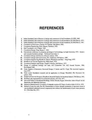 REFERENCES
Indian Standard Code of Practice of design and construction of raft foundation, IS 2950, 1965.
Indian Standard Code of Practice of design and construction of raft foundation, IS 2950 (Part I), 1973.
Indian Standard Code of Practice of design and construction of raft foundation, IS 2950 (Part I), 198 1.
Foundation of Structures, Clarence W. Dunham, 2nd edition, 1962.
Foundation Engineering, Peck, Hansen, Thorburn, 1954.
Rafr Foundation, A.L.L Baker, 1965.
Foundation Design, Teng Wayne C, 1962.
International conference on planning and design of tall buildings, Le high University 1972 - System
and concepts foundation design -Technical Committee 11.
Foundation Design and Practice, Elwyn E. Seelye, 1956.
Foundation Design and Construction, M.J. Tomiinson, 4th Edition, 1980.
Foundation Engineering Handbook, Hans F. Winterkorn and Hsai - Yang Fang, 1975.
Handbook of Concrete Engineering, Mark Fintel, 1974.
Foundation Analysis and Design, Joseph E, Bowles, 2nd Edition, 1977.
Design of combined footings and mats, ACI Committee 336, ACI Journal October, 1966,
Revalidated 1980.
Some Aspects of Interactive Structural Design, F. Sawko and R.J. Cope, The structural engineer,
June 1974.
Some recent foundation research and its application in Design, Meyerhof, The Structural Engineer, 1953.
Reinforced Concrete Designers Handbook, Reynold Charles E & Steedman James C, 9th Edition, 1981.
Building code requirements for reinforced concrete, ACI 318, 1977.
Structural Failure in Residential Buildings, Schild. Oswald, Rogier, Schwciket, Schn A Puuff, Vol 111,
Basements and adjoining structures.
Method of determination of modulus of subgrade reaction (K Value) of soils in field, IS 9214, 1979.
Method of tests for soils, Part XI, Determination of shear strength parameters of specimen tested in
unconsolidated undrained triaxial compression test without the measurement of pore water pressure,
IS : 2720 (Part XI), 1971.

 